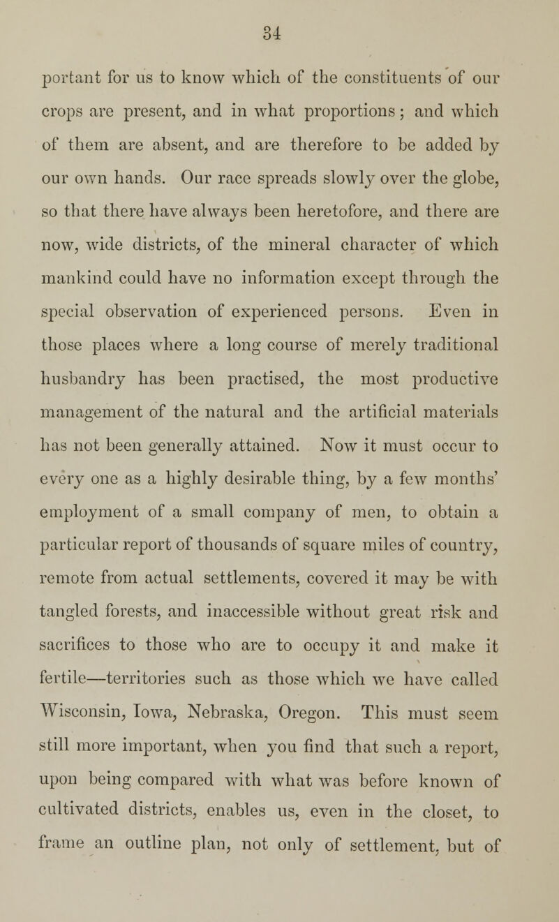 portant for us to know which of the constituents of our crops are present, and in what proportions; and which of them are absent, and are therefore to be added by our own hands. Our race spreads slowly over the globe, so that there have always been heretofore, and there are now, wide districts, of the mineral character of which mankind could have no information except through the special observation of experienced persons. Even in those places where a long course of merely traditional husbandry has been practised, the most productive management of the natural and the artificial materials has not been generally attained. Now it must occur to every one as a highly desirable thing, by a few months' employment of a small company of men, to obtain a particular report of thousands of square miles of country, remote from actual settlements, covered it may be with tangled forests, and inaccessible without great risk and sacrifices to those who are to occupy it and make it fertile—territories such as those which we have called Wisconsin, Iowa, Nebraska, Oregon. This must seem still more important, when you find that such a report, upon being compared with what was before known of cultivated districts, enables us, even in the closet, to frame an outline plan, not only of settlement, but of