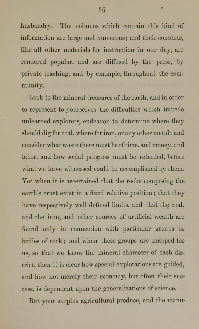 husbandry. The volumes which contain this kind of information are large and numerous; and their contents, like all other materials for instruction in our day, are rendered popular, and are diffused by the press, by private teaching, and by example, throughout the com- munity. Look to the mineral treasures of the earth, and in order to represent to yourselves the difficulties which impede unlearned explorers, endeavor to determine where they should dig for coal, where for iron, or any other metal; and consider what waste there must be of time, and money, and labor, and how social progress must be retarded, before what we have witnessed could be accomplished by them. Yet when it is ascertained that the rocks composing the earth's crust exist in a fixed relative position; that they have respectively well defined limits, and that the coal, and the iron, and other sources of artificial wealth are found only in connection with particular groups or bodies of rock; and when these groups are mapped for us, so that we know the mineral character of each dis- trict, then it is clear how special explorations are guided, and how not merely their economy, but often their suc- cess, is dependent upon the generalizations of science. But your surplus agricultural produce, and the manu-