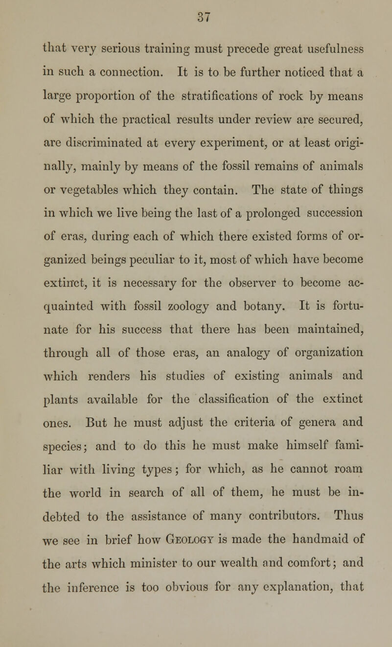 that very serious training must precede great usefulness in such a connection. It is to be further noticed that a large proportion of the stratifications of rock by means of which the practical results under review are secured, are discriminated at every experiment, or at least origi- nally, mainly by means of the fossil remains of animals or vegetables which they contain. The state of things in which we live being the last of a prolonged succession of eras, during each of which there existed forms of or- ganized beings peculiar to it, most of which have become extinct, it is necessary for the observer to become ac- quainted with fossil zoology and botany. It is fortu- nate for his success that there has been maintained, through all of those eras, an analogy of organization which renders his studies of existing animals and plants available for the classification of the extinct ones. But he must adjust the criteria of genera and species; and to do this he must make himself fami- liar with living types; for which, as he cannot roam the world in search of all of them, he must be in- debted to the assistance of many contributors. Thus we see in brief how Geology is made the handmaid of the arts which minister to our wealth and comfort; and the inference is too obvious for any explanation, that