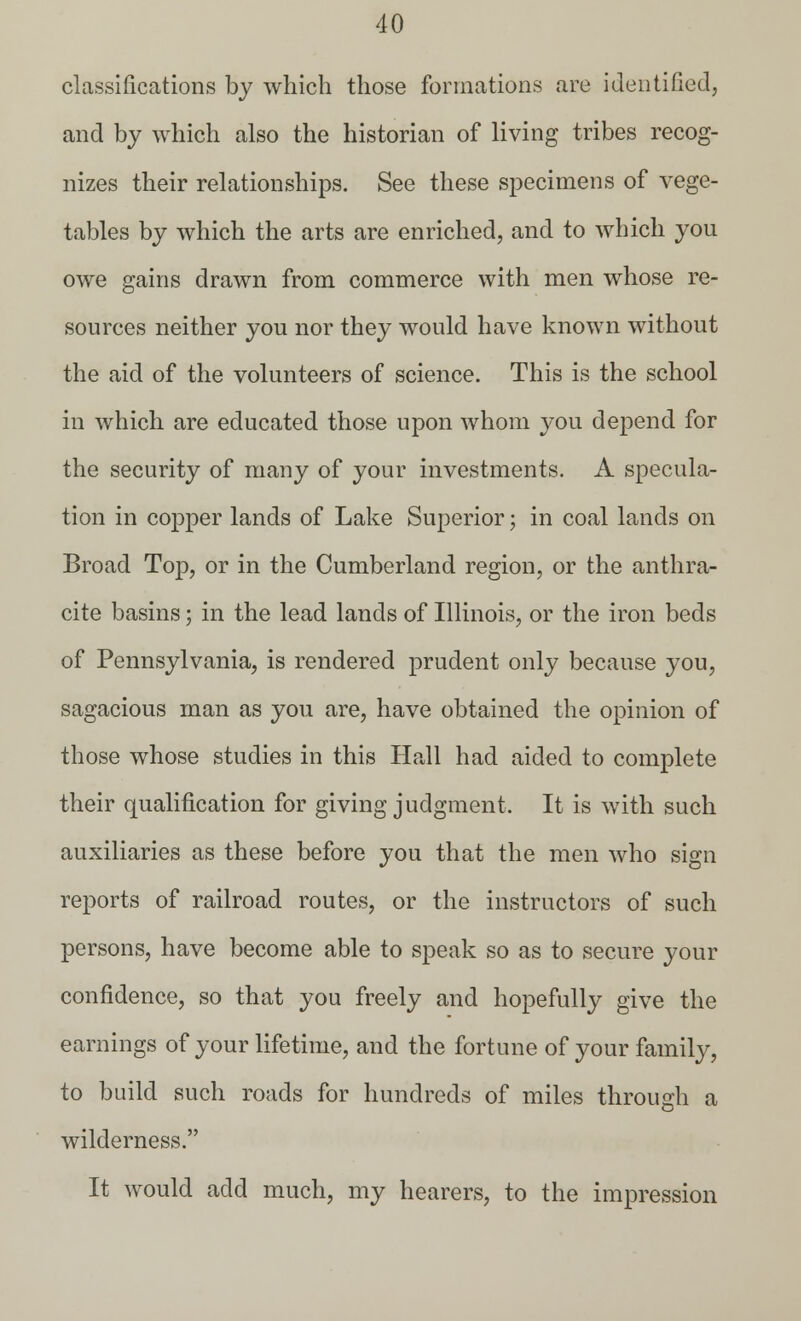 classifications by which those formations are identified, and by which also the historian of living tribes recog- nizes their relationships. See these specimens of vege- tables by which the arts are enriched, and to which you owe gains drawn from commerce with men whose re- sources neither you nor they would have known without the aid of the volunteers of science. This is the school in which are educated those upon whom you depend for the security of many of your investments. A specula- tion in copper lands of Lake Superior; in coal lands on Broad Top, or in the Cumberland region, or the anthra- cite basins; in the lead lands of Illinois, or the iron beds of Pennsylvania, is rendered prudent only because you, sagacious man as you are, have obtained the opinion of those whose studies in this Hall had aided to complete their qualification for giving judgment. It is with such auxiliaries as these before you that the men who sign reports of railroad routes, or the instructors of such persons, have become able to speak so as to secure your confidence, so that you freely and hopefully give the earnings of your lifetime, and the fortune of your family, to build such roads for hundreds of miles through a wilderness. It would add much, my hearers, to the impression