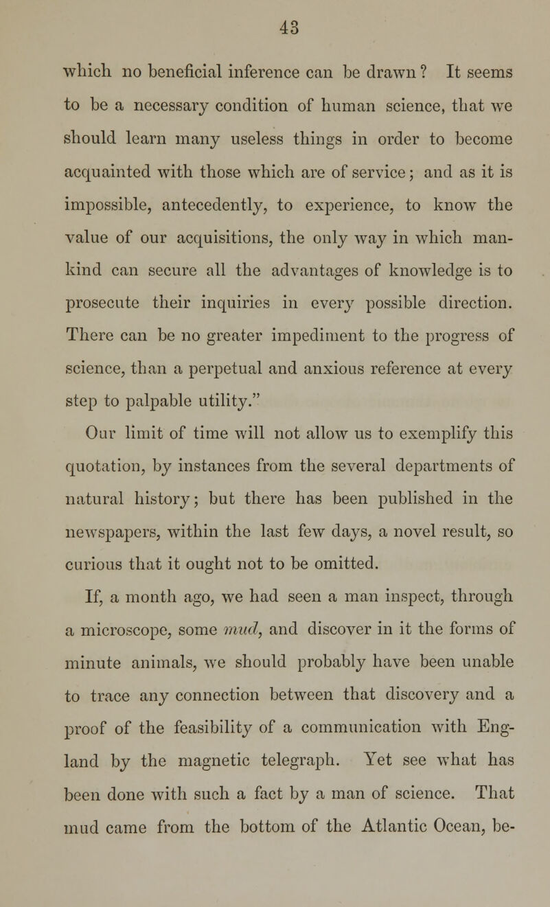 which no beneficial inference can be drawn ? It seems to be a necessary condition of human science, that we should learn many useless things in order to become acquainted with those which are of service; and as it is impossible, antecedently, to experience, to know the value of our acquisitions, the only way in which man- kind can secure all the advantages of knowledge is to prosecute their inquiries in every possible direction. There can be no greater impediment to the progress of science, than a perpetual and anxious reference at every step to palpable utility. Our limit of time will not allow us to exemplify this quotation, by instances from the several departments of natural history; but there has been published in the newspapers, within the last few days, a novel result, so curious that it ought not to be omitted. If, a month ago, we had seen a man inspect, through a microscope, some mud, and discover in it the forms of minute animals, we should probably have been unable to trace any connection between that discovery and a proof of the feasibility of a communication with Eng- land by the magnetic telegraph. Yet see what has been done with such a fact by a man of science. That mud came from the bottom of the Atlantic Ocean, be-