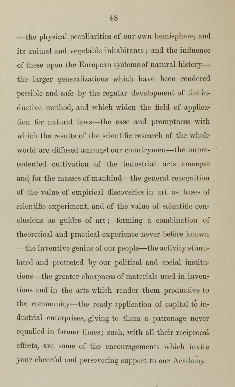 —the physical peculiarities of our own hemisphere, and its animal and vegetable inhabitants; and the influence of these upon the European systems of natural history— the larger generalizations which have been rendered possible and safe by the regular development of the in- ductive method, and which widen the field of applica- tion for natural laws—the ease and promptness with which the results of the scientific research of the whole world are diffused amongst our countrymen—the unpre- cedented cultivation of the industrial arts amongst and for the masses of mankind—the general recognition of the value of empirical discoveries in art as bases of scientific experiment, and of the value of scientific con- clusions as guides of art; forming a combination of theoretical and practical experience never before known —the inventive genius of our people—the activity stimu- lated and protected by our political and social institu- tions—the greater cheapness of materials used in inven- tions and in the arts which render them productive to the community—the ready application of capital to in- dustrial enterprises, giving to them a patronage never equalled in former times; such, with all their reciprocal effects, are some of the encouragements which invite your cheerful and persevering support to our Academy.