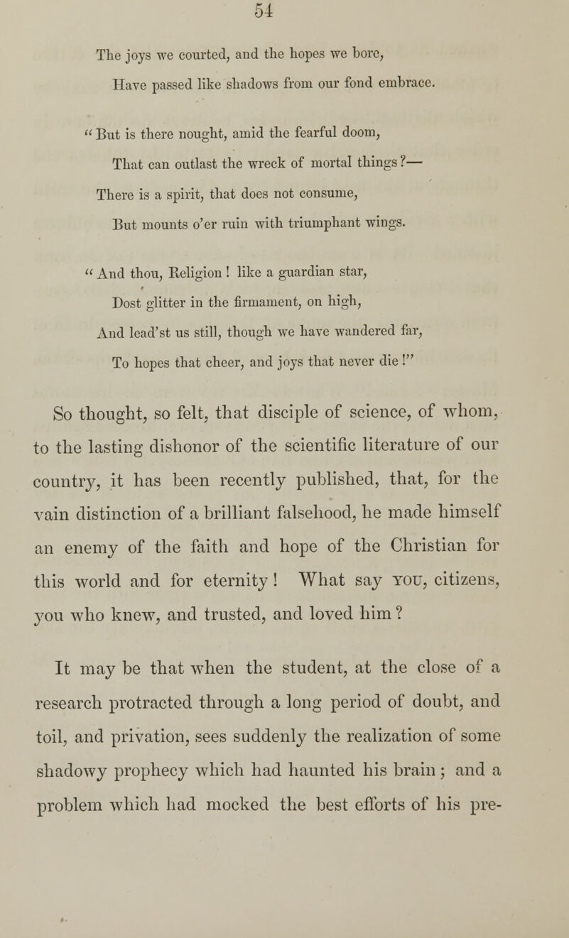 The joys we courted, and the hopes we bore, Have passed like shadows from our fond embrace.  But is there nought, amid the fearful doom, That can outlast the wreck of mortal things ?— There is a spirit, that does not consume, But mounts o'er ruin with triumphant wings.  And thou, Keligion ! like a guardian star, Dost glitter in the firmament, on high, And lead'st us still, though we have wandered far, To hopes that cheer, and joys that never die ! So thought, so felt, that disciple of science, of whom, to the lasting dishonor of the scientific literature of our country, it has been recently published, that, for the vain distinction of a brilliant falsehood, he made himself an enemy of the faith and hope of the Christian for this world and for eternity ! What say you, citizens, you who knew, and trusted, and loved him ? It may be that when the student, at the close of a research protracted through a long period of doubt, and toil, and privation, sees suddenly the realization of some shadowy prophecy which had haunted his brain; and a problem which had mocked the best efforts of his pre-