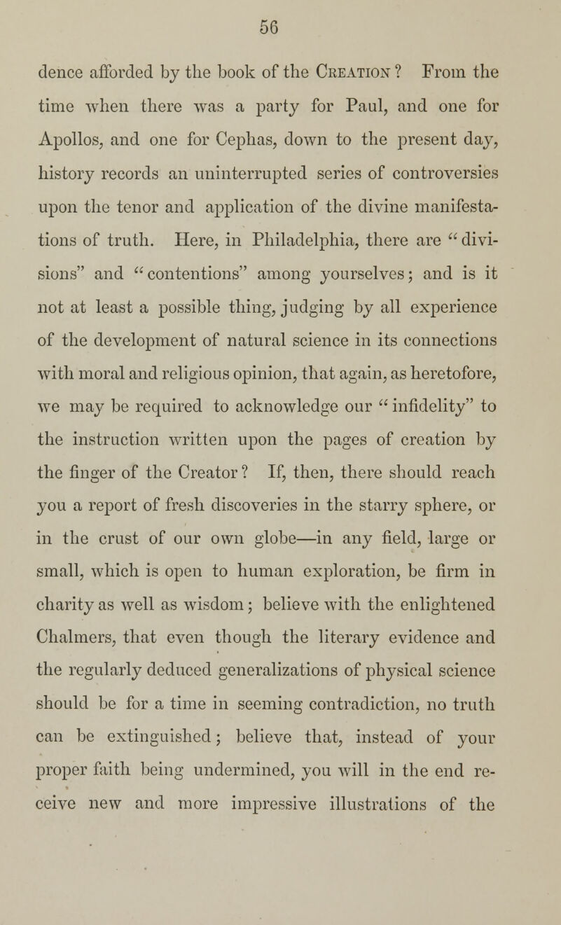 dence afforded by the book of the Creation ? From the time when there was a party for Paul, and one for Apollos, and one for Cephas, down to the present day, history records an uninterrupted series of controversies upon the tenor and application of the divine manifesta- tions of truth. Here, in Philadelphia, there are  divi- sions and  contentions among yourselves; and is it not at least a possible thing, judging by all experience of the development of natural science in its connections with moral and religious opinion, that again, as heretofore, we may be required to acknowledge our  infidelity to the instruction written upon the pages of creation by the finger of the Creator ? If, then, there should reach you a report of fresh discoveries in the starry sphere, or in the crust of our own globe—in any field, large or small, which is open to human exploration, be firm in charity as well as wisdom; believe with the enlightened Chalmers, that even though the literary evidence and the regularly deduced generalizations of physical science should be for a time in seeming contradiction, no truth can be extinguished; believe that, instead of your proper faith being undermined, you will in the end re- ceive new and more impressive illustrations of the