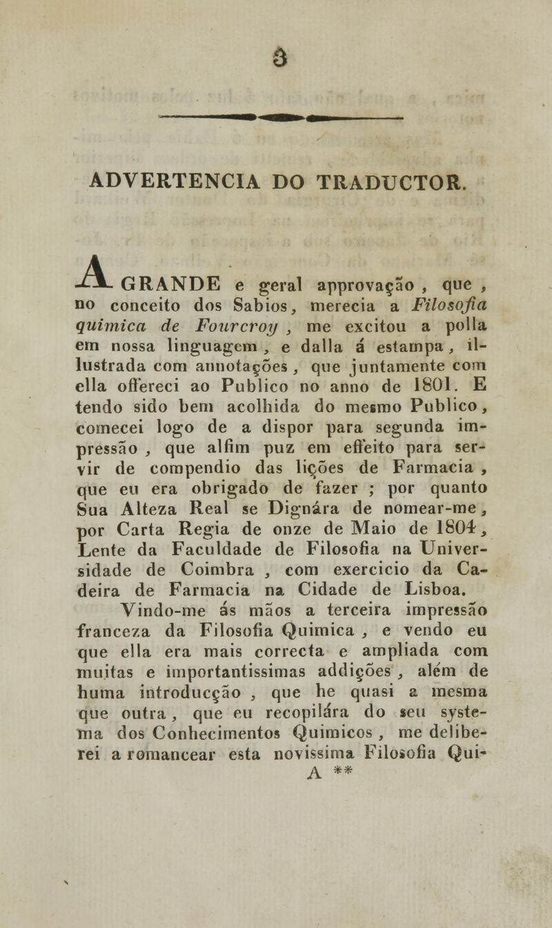 ô ADVERTÊNCIA DO TRADUCTOR. A GRANDE e geral approvaçao , que , no conceito dos Sábios, merecia a Filosojia química de Fourcroy , me excitou a polia em nossa linguagem , e dalla á estampa, il- lustrada com annotações , que juntamente com ella oftereci ao Publico no anno de 1801. E tendo sido bem acolhida do mesmo Publico, comecei logo de a dispor para segunda im- pressão , que ai fim puz em efteito para ser- vir de compendio das lições de Farmácia , que eu era obrigado de fazer ; por quanto Sua Alteza Real se Dignara de nomear-me, por Carta Regia de onze de Maio de 1804, Lente da Faculdade de Filosofia na Univer- sidade de Coimbra , com exercício da Ca- deira de Farmácia na Cidade de Lisboa. Vindo-me ás mãos a terceira impressão franceza da Filosofia Química , e vendo eu que ella era mais correcta e ampliada com muitas e importantíssimas addições , além de huma introducção , que he quasi a mesma que outra, que eu recopilara do seu syste- ma dos Conhecimentos Químicos, me delibe- rei a romancear esta novíssima Filosofia Qui-