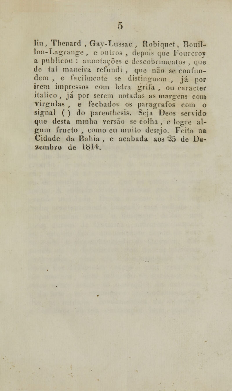 lin, Thenard , Gay-Lussac , Robiquet, Bouil- lon-Lagrange , e outros , depois que Fourcroy a publicou : aiuiotaçÕes e descobrimentos , que de tal maneira refundi , que não se confun- dem , e facilmente se distinguem , já por irem impressos com letra grifa , ou caracter itálico , já por serem notadas as margens com virgulas , e fechados os parágrafos com o signal ( ) do parenthesis. Seja Deos servido que desta minha versão se colha , e logre al- gum fructo , como cu muito desejo. Feita na Cidade da Bahia , e acabada aos 25 de De- zembro de 1814,