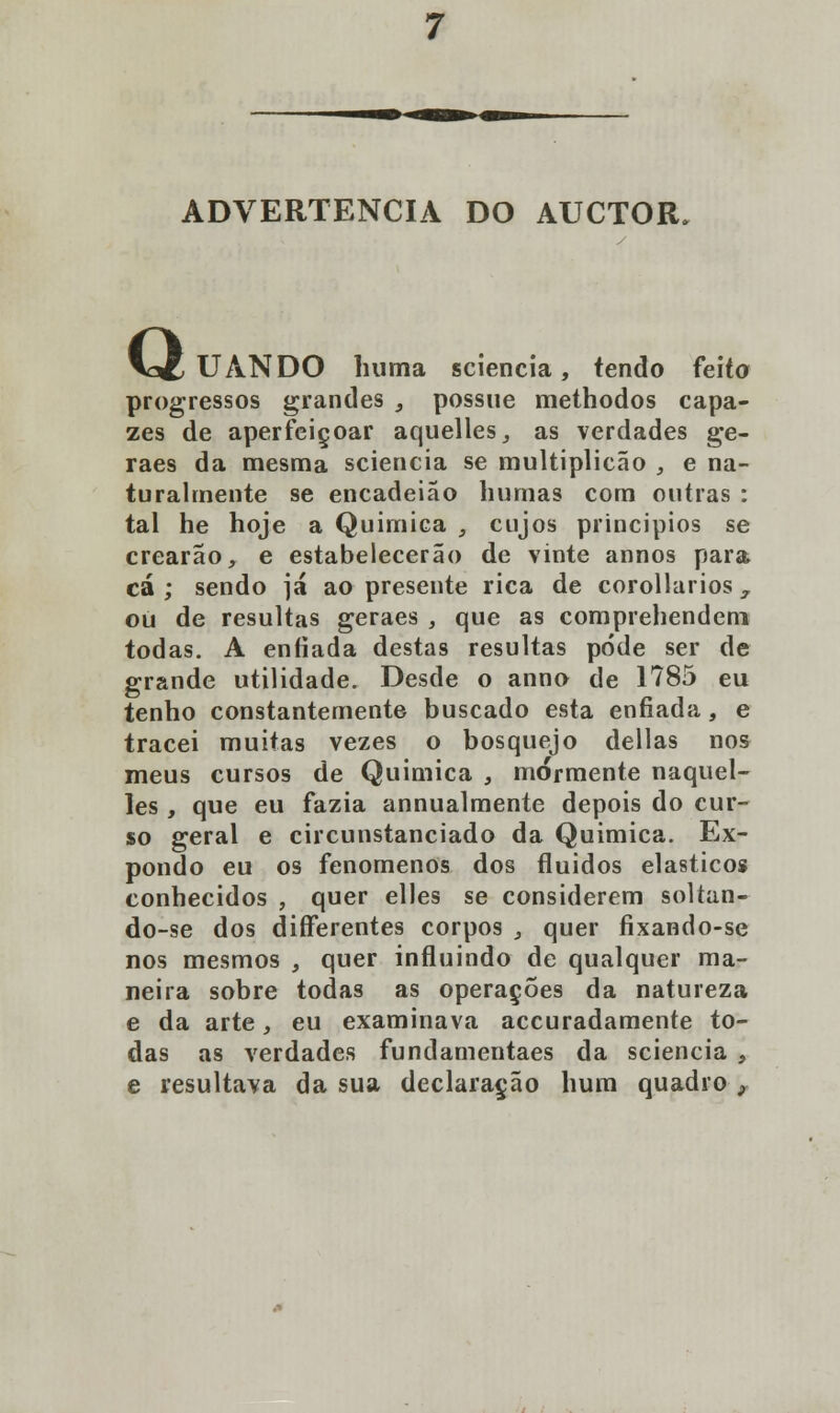 ADVERTÊNCIA DO AUCTOR, Q UANDO huma sciencia, tendo feito progressos grandes , possue methodos capa- zes de aperfeiçoar aquelles, as verdades ge- raes da mesma sciencia se multiplicão , e na- turalmente se encadeiao humas com outras : tal he hoje a Química , cujos princípios se crearão, e estabelecerão de vinte annos para cá; sendo já ao presente rica de corollarios y ou de resultas geraes , que as comprehendem todas. A enfiada destas resultas pode ser de grande utilidade. Desde o anno de 1785 eu tenho constantemente buscado esta enfiada, e tracei muitas vezes o bosquejo delias nos meus cursos de Química , mormente naquel- les , que eu fazia annualmente depois do cur- so geral e circunstanciado da Química. Ex- pondo eu os fenómenos dos fluidos elásticos conhecidos , quer elles se considerem soltan- do-se dos diíferentes corpos , quer fixando-se nos mesmos , quer influindo de qualquer ma- neira sobre todas as operações da natureza e da arte, eu examinava accuradamente to- das as verdades fundamentaes da sciencia , e resultava da sua declaração hum quadro ,