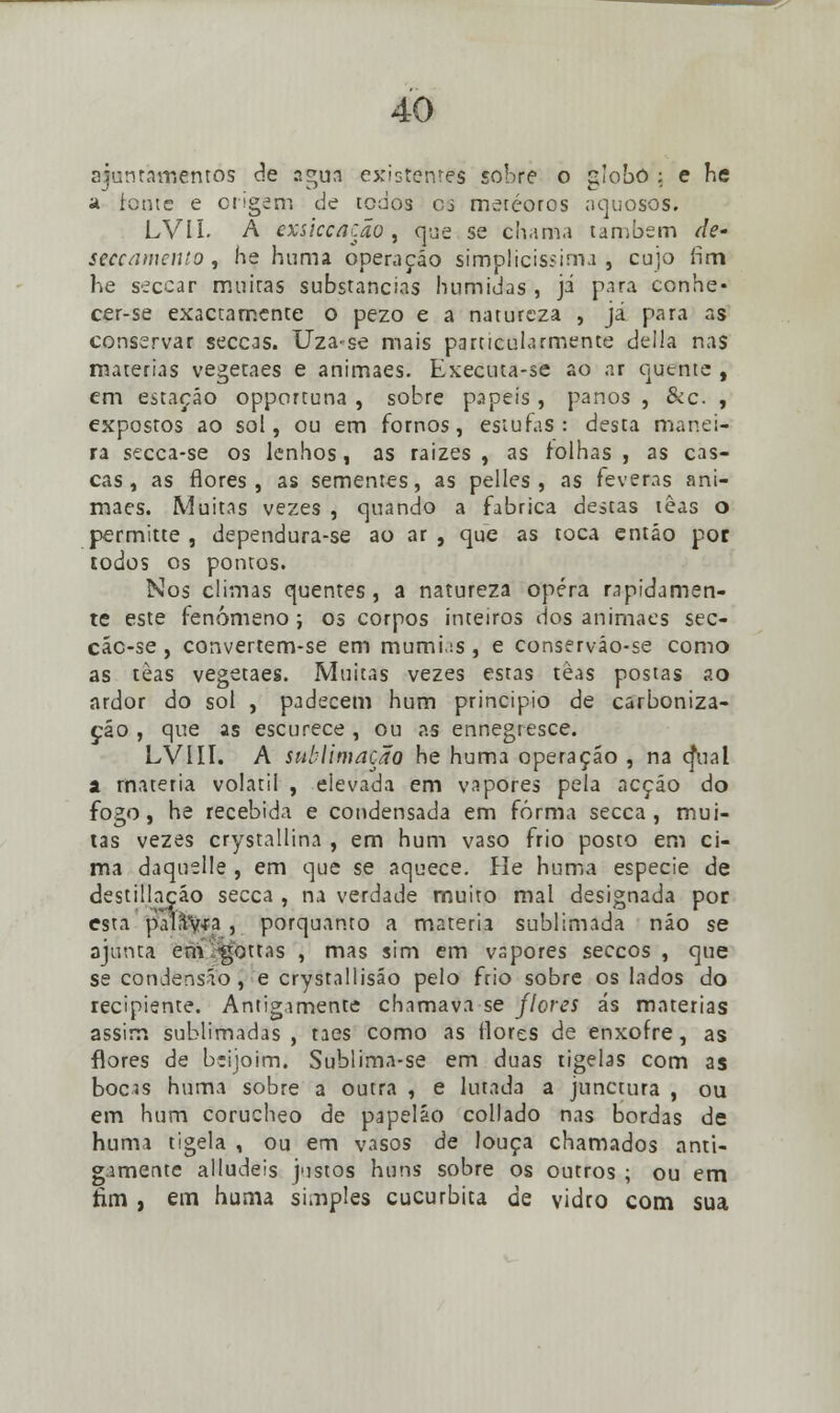 ajuntamentos de ?.gua existentes sobre o globo ; e he a tome e origem de todos oj meteoros aquosos. LVII. A exsiccação, que se chama também de' seccamento, he huma operação simplicíssima, cujo fim he seccar muitas substancias húmidas , já para conhe- cer-se exactamente o pezo e a natureza , já para as conservar seccas. Uza-se mais particularmente delia nas matérias vegetaes e animaes. Executa-se ao ar quente , em estação opportuna , sobre papeis, panos , &c , expostos ao sol, ou em fornos, estufas: desta manei- ra secca-se os lenhos, as raizes , as folhas, as cas- cas, as flores, as sementes, as pelles , as feveras ani- maes. Muitas vezes , quando a fabrica destas lêas o permitte , dependura-se ao ar , que as toca então por todos os pontos. Nos climas quentes, a natureza opera rapidamen- te este fenómeno ; os corpos inteiros dos animaes sec- các-se, convertem-se em mumi.is , e conserváo-se como as tèas vegetaes. Muitas vezes estas tèas postas ao ardor do sol , padecem hum principio de carboniza- ção , que as escurece , ou as ennegresce. LVIII. A sublimação he huma operação , na cjual a matéria volátil , elevada em vapores pela acção do fogo, he recebida e condensada em forma secca , mui- tas vezes crystallina , em hum vaso frio posto em ci- ma daquelle , em que se aquece. He huma espécie de destillação secca , na verdade muito mal designada por esta paliV-ra , porquanto a matéria sublimada não se ajunta em'-'<gottas , mas sim em vapores seccos , que se condensáo , e crystallisáo pelo frio sobre os lados do recipiente. Antigamente chamava se flores ás matérias assim sublimadas , taes como as flores de enxofre, as flores de bsijoim. Sublima-se em duas tigelas com as bocis huma sobre a outra , e lutada a junctura , ou em hum corucheo de papelão collado nas bordas de huma tigela , ou em vasos de louça chamados anti- gamente alludeis justos háns sobre os outros ; ou em fim , em huma simples cucurbita de vidro com sua