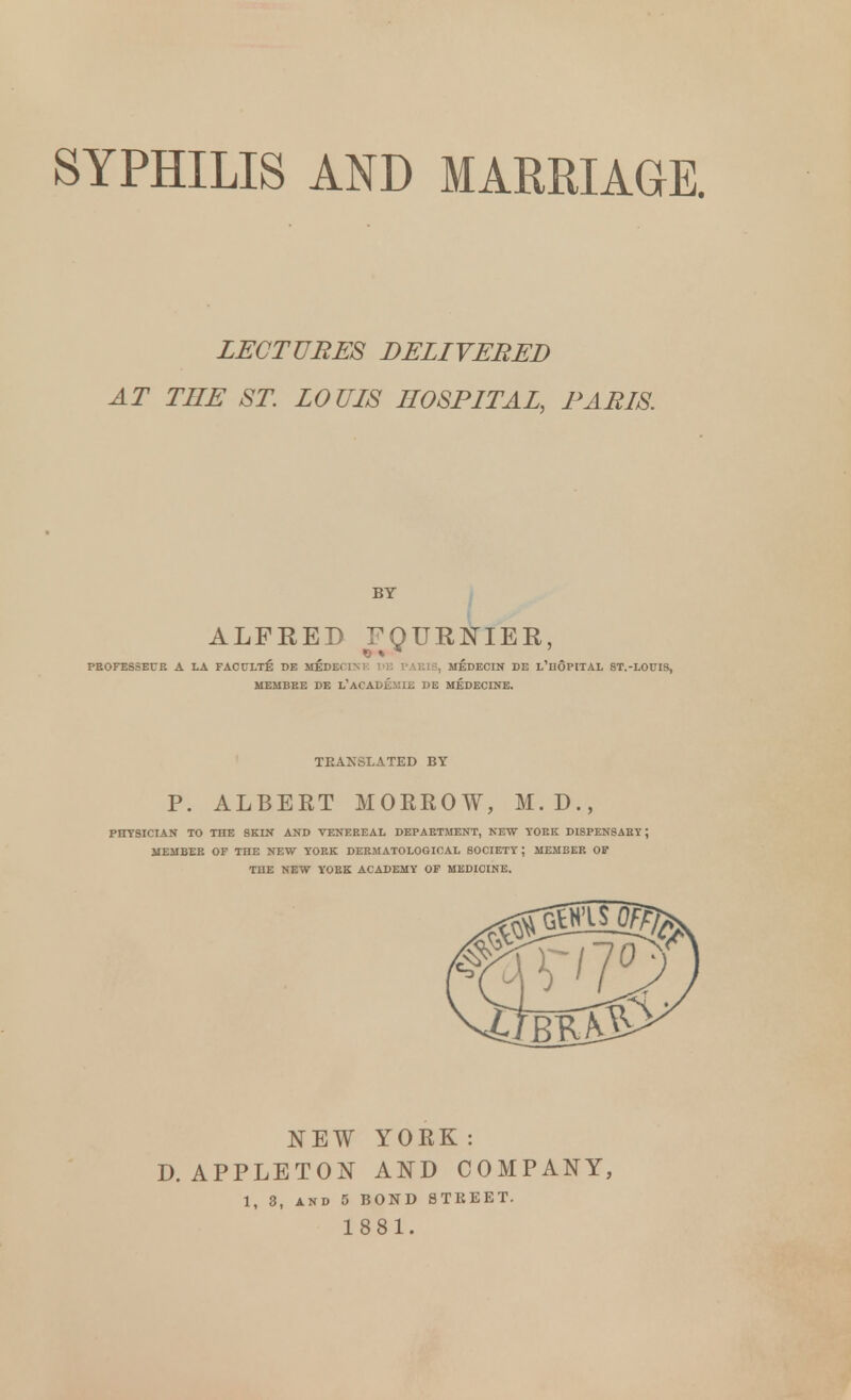 SYPHILIS AND MARRIAGE. LECTURES DELIVERED AT THE ST LOUIS HOSPITAL, PARIS. BY ALFRED FQURJSTIER, PROFESSEUR A LA FACULTE^ I)E MEDECIM. DB PARIS, MEDECIN DE L'hOpITAL 8T.-L0UI9, MEMBRE DE L'ACADE.MIE DE MEDECINE. TRANSLATED BY P. ALBERT MORROW, M.D., PHYSICIAN TO THE SKIN AND VENEREAL DEPARTMENT, NEW YORK DISPENSARY ; MEMBER OF THE NEW YORK DERMATOLOGICAL SOCIETY ; MEMBER OF THE NEW YORK ACADEMY OF MEDICINE. NEW YORK: D. APPLETON AND COMPANY, 1, 3, and 5 BOND STREET. 1881.