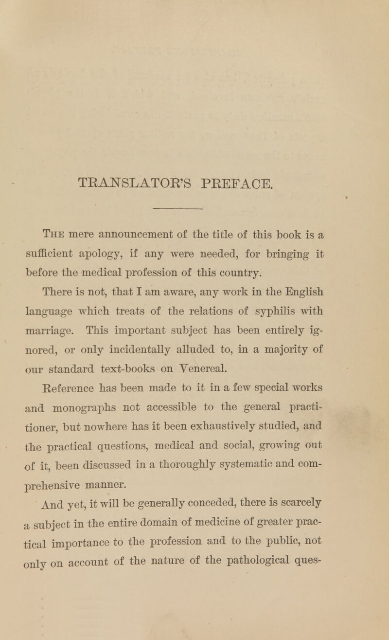 TRANSLATOR'S PREFACE. The mere announcement of the title of this book is a sufficient apology, if any were needed, for bringing it before the medical profession of this country. There is not, that I am aware, any work in the English language which treats of the relations of syphilis with marriage. This important subject has been entirely ig- nored, or only incidentally alluded to, in a majority of our standard text-books on Venereal. Reference has been made to it in a few special works and monographs not accessible to the general practi- tioner, but nowhere has it been exhaustively studied, and the practical questions, medical and social, growing out of it, been discussed in a thoroughly systematic and com- prehensive manner. And yet, it will be generally conceded, there is scarcely a subject in the entire domain of medicine of greater prac- tical importance to the profession and to the public, not only on account of the nature of the pathological ques-