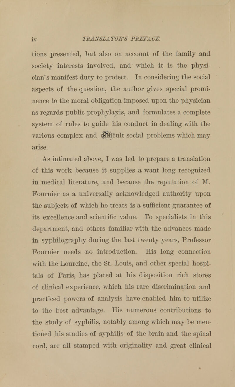 tions presented, but also on account of the family and society interests involved, and which it is the physi- cian's manifest duty to protect. In considering the social aspects of the question, the author gives special promi- nence to the moral obligation imposed upon the physician as regards public prophylaxis, and formulates a complete system of rules to guide his conduct in dealing with the various complex and <$$£cult social problems which may arise. As intimated above, I was led to prepare a translation of this work because it supplies a want long recognized in medical literature, and because the reputation of M. Fournier as a universally acknowledged authority upon the subjects of which he treats is a sufficient guarantee of its excellence and scientific value. To specialists in this department, and others familiar with the advances made in syphilography during the last twenty years, Professor Fournier needs no introduction. His long connection with the Lourcine, the St.. Louis, and other special hospi- tals of Paris, has placed at his disposition rich stores of clinical experience, which his rare discrimination and practiced powers of analysis have enabled him to utilize to the best advantage. His numerous contributions to the study of syphilis, notably among which may be men- tioned his studies of syphilis of the brain and the spinal cord, are all stamped with originality and great clinical