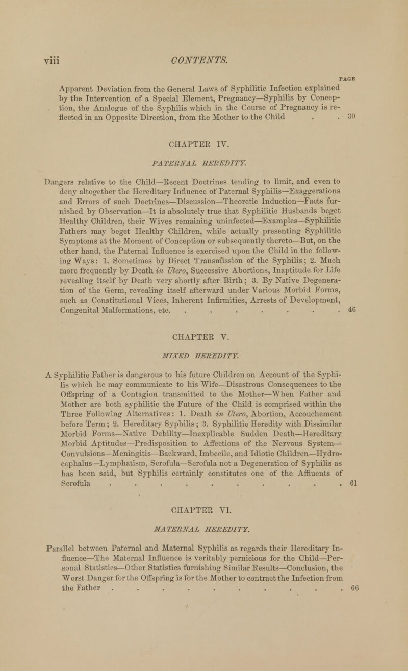 Apparent Deviation from the General Laws of Syphilitic Infection explained by the Intervention of a Special Element, Pregnancy—Syphilis by Concep- tion, the Analogue of the Syphilis which in the Course of Pregnancy is re- flected in an Opposite Direction, from the Mother to the Child . . 30 CHAPTER IV. PATERNAL HEREDITY. Dangers relative to the Child—Eecent Doctrines tending to limit, and even to deny altogether the Hereditary Influence of Paternal Syphilis—Exaggerations and Errors of such Doctrines—Discussion—Theoretic Induction—Facts fur- nished by Observation—It is absolutely true that Syphilitic Husbands beget Healthy Children, their Wives remaining uninfected—Examples—Syphilitic Fathers may beget Healthy Children, while actually presenting Syphilitic Symptoms at the Moment of Conception or subsequently thereto—But, on the other hand, the Paternal Influence is exercised upon the Child in the follow- ing Ways: 1. Sometimes by Direct Transmission of the Syphilis; 2. Much more frequently by Death in Utero, Successive Abortions, Inaptitude for Life revealing itself by Death very shortly after Birth; 3. By Native Degenera- tion of the Germ, revealing itself afterward under Various Morbid Forms, such as Constitutional Vices, Inherent Infirmities, Arrests of Development, Congenital Malformations, etc. . . . . . . .46 CHAPTER V. MIXED HEREDITY. A Syphilitic Father is dangerous to his future Children on Account of the Syphi- lis which he may communicate to his Wife—Disastrous Consequences to the Offspring of a Contagion transmitted to the Mother—When Father and Mother are both syphilitic the Future of the Child is comprised within the Three Following Alternatives: 1. Death in Utero, Abortion, Accouchement before Term; 2. Hereditary Syphilis; 3. Syphilitic Heredity with Dissimilar Morbid Forms—Native Debility—Inexplicable Sudden Death—Hereditary Morbid Aptitudes—Predisposition to Affections of the Nervous System— Convulsions—Meningitis—Backward, Imbecile, and Idiotic Children—Hydro- cephalus—Lymphatism, Scrofula—Scrofula not a Degeneration of Syphilis as has been said, but Syphilis certainly constitutes one of the Affluents of Scrofula .......... 61 CHAPTER VI. MATERNAL HEREDITY. Parallel between Paternal and Maternal Syphilis as regards their Hereditary In- fluence—The Maternal Influence is veritably pernicious for the Child—Per- sonal Statistics—Other Statistics furnishing Similar Results—Conclusion, the Worst Danger for the Offspring is for the Mother to contract the Infection from the Father .......... 66