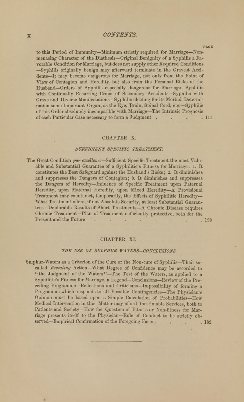 to this Period of Immunity—Minimum strictly required for Marriage—Non- menacing Character of the Diathesis—Original Benignity of a Syphilis a Fa- vorable Condition for Marriage, but does not supply other Eequired Conditions —Syphilis originally benign may afterward terminate in the Gravest Acci- dents—It may become dangerous for Marriage, not only from the Point of View of Contagion and Heredity, but also from the Personal Eisks of the Husband—Orders of Syphilis especially dangerous for Marriage—Syphilis with Continually Eecurring Crops of Secondary Accidents—Syphilis with Grave and Diverse Manifestations—Syphilis electing for its Morbid Determi- nation some Important Organ, as the Eye, Brain, Spinal Cord, etc.—Syphilis of this Order absolutely incompatible with Marriage—The Intrinsic Prognosis of each Particular Case necessary to form a Judgment .... Ill CHAPTEE X. SUFFICIENT SPECIFIC TREATMENT. The Great Condition par excellence—Sufficient Specific Treatment the most Valu- able and Substantial Guarantee of a Syphilitic's Fitness for Marriage: 1. It constitutes the Best Safeguard against the Husband's Eisks; 2. It diminishes and suppresses the Dangers of Contagion; 3. It diminishes and suppresses the Dangers of Heredity—Influence of Specific Treatment upon Paternal Heredity, upon Maternal Heredity, upon Mixed Heredity—A Provisional Treatment may counteract, temporarily, the Effects of Syphilitic Heredity— What Treatment offers, if not Absolute Security, at least Substantial Guaran- tees—Deplorable Eesults of Short Treatments—A Chronic Disease requires Chronic Treatment—Plan of Treatment sufficiently protective, both for the Present and the Future ........ 122 CHAPTEE XI. THE USE OF SULPHUR-WATERS-CONCLUSIONS. Sulphur-Waters as a Criterion of the Cure or the Non-cure of Syphilis—Their so- called Revealing Action—What Degree of Confidence may be accorded to the Judgment of the Waters—The Test of the Waters, as applied to a Syphilitic's Fitness for Marriage, a Legend—Conclusions—Eeview of the Pre- ceding Programme—Eeflections and Criticisms—Impossibility of forming a Programme which responds to all Possible Contingencies—The Physician's Opinion must be based upon a Simple Calculation of Probabilities—How Medical Intervention in this Matter may afford Inestimable Services, both to Patients and Society—How the Question of Fitness or Non-fitness for Mar- riage presents itself to the Physician—Eule of Conduct to be strictly ob- served—Empirical Confirmation of the Foregoing Facts . . . .132