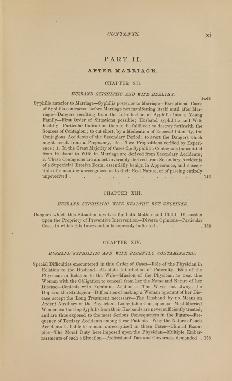 PART II. AFTER MARRIAGE. CHAPTER XII. HUSBAND SYPHILITIC AND WIFE HEALTHY. PAGE Syphilis anterior to Marriage—Syphilis posterior to Marriage—Exceptional Cases of Syphilis contracted before Marriage not manifesting itself until after Mar- riage—Dangers resulting from the Introduction of Syphilis into a Young Family—First Order of Situations possible; Husband syphilitic and Wife healthy—Particular Indications then to be fulfilled: to destroy forthwith the Sources of Contagion; to cut short, by a Medication of Especial Intensity, the Contagious Accidents of the Secondary Period; to avert the Dangers which might result from a Pregnancy, etc.—Two Propositions verified by Experi- ence : 1. In the Great Majority of Cases the Syphilitic Contagions transmitted from Husband to Wife in Marriage are derived from Secondary Accidents; 2. These Contagions are almost invariably derived from Secondary Accidents of a Superficial Erosive Form, essentially benign in Appearance, and suscep- tible of remaining unrecognized as to their Real Nature, or of passing entirely unperceived . . . . . . ... . . 146 CHAPTER XIII. HUSBAND SYPHILITIC, WIFE HEALTHY BUT ENCEINTE. Dangers which this Situation involves for both Mother and Child—Discussion upon the Propriety of Preventive Intervention—Diverse Opinions—Particular Cases in which this Intervention is expressly indicated .... 152 CHAPTER XIV. HUSBAND SYPHILITIC AND WIFE RECENTLY CONTAMINATED. Special Difficulties encountered in this Order of Cases—Role of the Physician in Relation to the Husband—Absolute Interdiction of Paternity—Role of the Physician in Relation to the Wife—Mission of the Physician to treat this Woman with the Obligation to conceal from her the Name and Nature of her Disease—Contests with Feminine Acuteness—The Wives not always the Dupes of the Stratagem—Difficulties of making a Woman ignorant of her Dis- ease accept the Long Treatment necessary—The Husband by no Means an Ardent Auxiliary of the Physician—Lamentable Consequence—Most Married Women contracting Syphilis from their Husbands are never sufficiently treated, and are thus exposed to the most Serious Consequences in the Future—Fre- quency of Tertiary Accidents among these Patients—Why the Nature of such Accidents is liable to remain unrecognized in these Cases—Clinical Exam- ples—The Moral Duty here imposed upon the Physician—Multiple Embar- rassments of such a Situation—Professional Tact and Cleverness demanded . 168