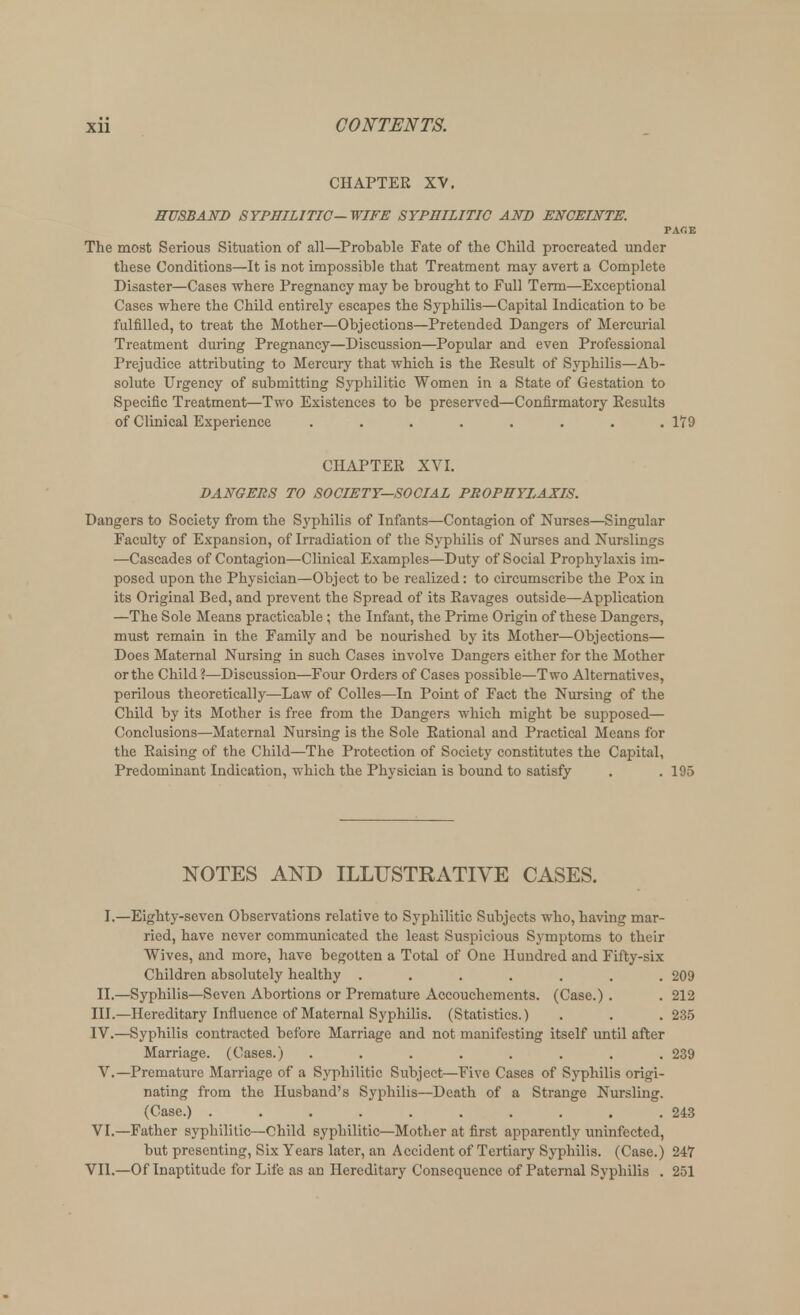 CHAPTER XV. HUSBAND SYPHILITIC—WIFE SYPHILITIC AND ENCEINTE. PAr.E The most Serious Situation of all—Probable Fate of the Child procreated under these Conditions—It is not impossible that Treatment may avert a Complete Disaster—Cases where Pregnancy may be brought to Full Term—Exceptional Cases where the Child entirely escapes the Syphilis—Capital Indication to be fulfilled, to treat the Mother—Objections—Pretended Dangers of Mercurial Treatment during Pregnancy—Discussion—Popular and even Professional Prejudice attributing to Mercury that which is the Eesult of Syphilis—Ab- solute Urgency of submitting Syphilitic Women in a State of Gestation to Specific Treatment—Two Existences to be preserved—Confirmatory Results of Clinical Experience ........ 179 CHAPTER XVI. DANGERS TO SOCIETY—SOCIAL PROPHYLAXIS. Dangers to Society from the Syphilis of Infants—Contagion of Nurses—Singular Faculty of Expansion, of Irradiation of the Syphilis of Nurses and Nurslings —Cascades of Contagion—Clinical Examples—Duty of Social Prophylaxis im- posed upon the Physician—Object to be realized: to circumscribe the Pox in its Original Bed, and prevent the Spread of its Ravages outside—Application —The Sole Means practicable; the Infant, the Prime Origin of these Dangers, must remain in the Family and be nourished by its Mother—Objections— Does Maternal Nursing in such Cases involve Dangers either for the Mother or the Child?—Discussion—Four Orders of Cases possible—Two Alternatives, perilous theoretically—Law of Colles—In Point of Fact the Nursing of the Child by its Mother is free from the Dangers which might be supposed— Conclusions—Maternal Nursing is the Sole Rational and Practical Means for the Raising of the Child—The Protection of Society constitutes the Capital, Predominant Indication, which the Physician is bound to satisfy . . 195 NOTES AND ILLUSTRATIVE CASES. I.—Eighty-seven Observations relative to Syphilitic Subjects who, having mar- ried, have never communicated the least Suspicious Symptoms to their Wives, and more, have begotten a Total of One Hundred and Fifty-six Children absolutely healthy ....... 209 II.—Syphilis—Seven Abortions or Premature Accouchements. (Case.) . . 212 III. —Hereditary Influence of Maternal Syphilis. (Statistics.) . . . 235 IV. —Syphilis contracted before Marriage and not manifesting itself until after Marriage. (Cases.) ........ 239 V.—Premature Marriage of a Syphilitic Subject—Five Cases of Syphilis origi- nating from the Husband's Syphilis—Death of a Strange Nursling. (Case.) 243 VI.—Father syphilitic—Child syphilitic—Mother at first apparently uninfected, but presenting, Six Years later, an Accident of Tertiary Syphilis. (Case.) 247 VII.—Of Inaptitude for Life as an Hereditary Consequence of Paternal Syphilis . 251