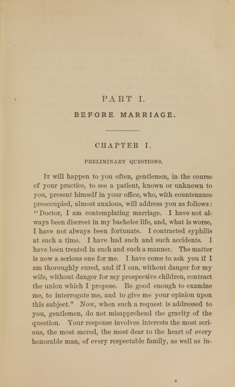 PART I. BEFORE MARRIAGE. CH APT EE I. PKELIMHNTARY QUESTIONS. It will happen to yon often, gentlemen, in the course of yonr practice, to see a patient, known or unknown to you, present himself in your office, who, with countenance preoccupied, almost anxious, will address you as follows: Doctor, I am contemplating marriage. I have not al- ways been discreet in my bachelor life, and, what is worse, I have not always been fortunate. I contracted syphilis at such a time. I have had such and such accidents. I have been treated in such and such a manner. The matter is now a serious one for me. I have come to ask you if I am thoroughly cured, and if I can, without danger for my wife, without danger for my prospective children, contract the union which I propose. Be good enough to examine me, to interrogate me, and to give me your opinion upon this subject. Now, when such a request is addressed to you, gentlemen, do not misapprehend the gravity of the question. Your response involves interests the most seri- ous, the most sacred, the most dear to the heart of every honorable man, of every respectable family, as well as in-