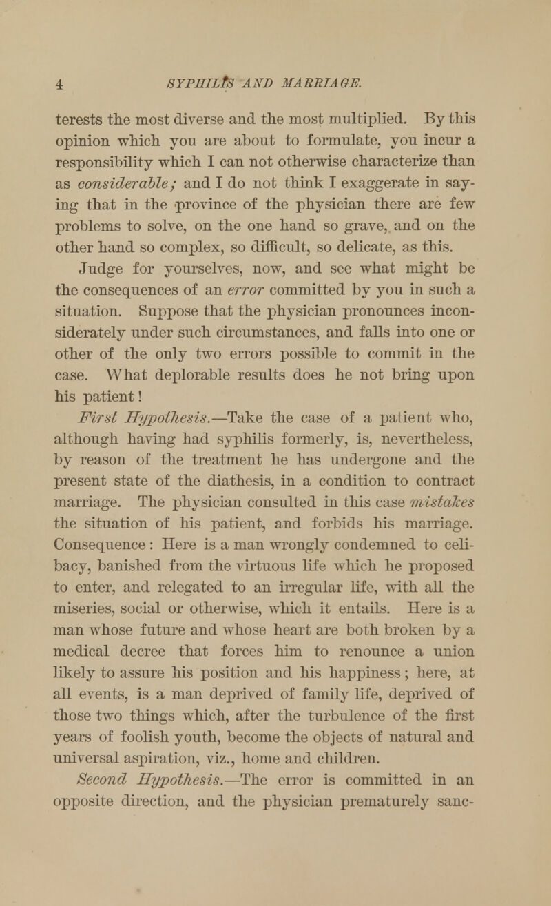 terests the most diverse and the most multiplied. By this opinion which you are about to formulate, you incur a responsibility which I can not otherwise characterize than as considerable; and I do not think I exaggerate in say- ing that in the province of the physician there are few problems to solve, on the one hand so grave, and on the other hand so complex, so difficult, so delicate, as this. Judge for yourselves, now, and see what might be the consequences of an error committed by you in such a situation. Suppose that the physician pronounces incon- siderately under such circumstances, and falls into one or other of the only two errors possible to commit in the case. What deplorable results does he not bring upon his patient! First Hypothesis.—Take the case of a patient who, although having had syphilis formerly, is, nevertheless, by reason of the treatment he has undergone and the present state of the diathesis, in a condition to contract marriage. The physician consulted in this case mistalces the situation of his patient, and forbids his marriage. Consequence : Here is a man wrongly condemned to celi- bacy, banished from the virtuous life which he proposed to enter, and relegated to an irregular life, with all the miseries, social or otherwise, which it entails. Here is a man whose future and whose heart are both broken by a medical decree that forces him to renounce a union likely to assure his position and his happiness; here, at all events, is a man deprived of family life, deprived of those two things which, after the turbulence of the first years of foolish youth, become the objects of natural and universal aspiration, viz., home and children. Second Hypothesis.—The error is committed in an opposite direction, and the physician prematurely sane-