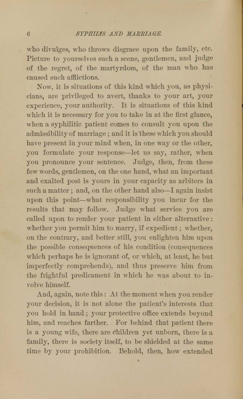 who divulges, who throws disgrace upon the family, etc. Picture to yourselves such a scene, gentlemen, and judge of the regret, of the martyrdom, of the man who has caused such afflictions. Now, it is situations of this kind which you, as physi- cians, are privileged to avert, thanks to your art, your experience, your authority. It is situations of this kind which it is necessary for you to take in at the first glance, when a syphilitic patient comes to consult you upon the admissibility of marriage ; and it is these which you should have present in your mind when, in one way or the other, you formulate your response—let us say, rather, when you pronounce your sentence. Judge, then, from these few words, gentlemen, on the one hand, what an important and exalted post is yours in your capacity as arbiters in such a matter ; and, on the other hand also—I again insist upon this point—what responsibility you incur for the results that may follow. Judge what service you are called upon to render your patient in either alternative: whether you permit him to marry, if expedient; whether, on the contrary, and better still, you enlighten him upon the possible consequences of his condition (consequences which perhaps he is ignorant of, or which, at least, he but imperfectly comprehends), and thus preserve him from the frightful predicament in which he was about to in- volve himself. And, again, note this : At the moment when you render your decision, it is not alone the patient's interests that you hold in hand ; your protective office extends beyond him, and reaches farther. For behind that patient there is a young wife, there are Children yet unborn, there is a family, there is society itself, to be shielded at the same time by your prohibition. Behold, then, how extended