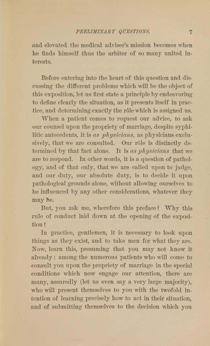 and elevated the medical adviser's mission becomes when he finds himself thus the arbiter of so many united in- terests. Before entering into the heart of this question and dis- cussing the different problems which will be the object of this exposition, let us first state a principle by endeavoring to define clearly the situation, as it presents itself in prac- tice, and determining exactly the role which is assigned us. When a patient comes to request our advice, to ask our counsel upon the propriety of marriage, despite syphi- litic antecedents, it is as physicians, as physicians exclu- sively, that we are consulted. Our role is distinctly de- termined by that fact alone. It is as physicians that we are to respond. In other words, it is a question of pathol- ogy, and of that only, that we are called upon to judge, and our duty, our absolute duty, is to decide it upon pathological grounds alone, without allowing ourselves to be influenced by any other considerations, whatever they may be. But, you ask me, wherefore this preface? Why this rule of conduct laid down at the opening of the exposi- tion? In practice, gentlemen, it is necessary to look upon things as they exist, and to take men for what they are. Now, learn this, presuming that you may not know it already : among the numerous patients who will come to consult you upon the propriety of marriage in the special conditions which now engage our attention, there are many, assuredly (let us even say a very large majority), who will present themselves to you with the twofold in- tention of learning precisely how to act in their situation, and of submitting themselves to the decision which you