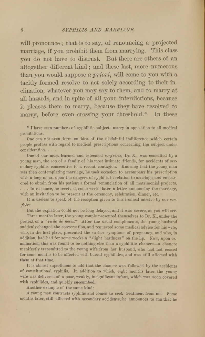 will pronounce ; that is to say, of renouncing a projected marriage, if you prohibit them from marrying. This class you do not have to distrust. But there are others of an altogether different kind ; and these last, more numerous than you would suppose a priori, will come to you with a tacitly formed resolve to act solely according to their in- clination, whatever you may say to them, and to marry at all hazards, and in spite of all your interdictions, because it pleases them to marry, because they have resolved to marry, before even crossing your threshold.* In these * I have seen numbers of syphilitic subjects marry in opposition to all medical prohibitions. One can not even form an idea of the disdainful indifference which certain people profess with regard to medical prescriptions concerning the subject under consideration. . . . One of our most learned and esteemed confreres, Dr. X., was consulted by a young man, the son of a family of his most intimate friends, for accidents of sec- ondary syphilis consecutive to a recent contagion. Knowing that the young man was then contemplating marriage, he took occasion to accompany his prescription with a long moral upon the dangers of syphilis in relation to marriage, and endeav- ored to obtain from his patient a formal renunciation of all matrimonial projects. ... In response, he received, some weeks later, a letter announcing the marriage, with an invitation to be present at the ceremony, celebration, dinner, etc. It is useless to speak of the reception given to this ironical missive by our con- frere. But the expiation could not be long delayed, and it was severe, as you will see. Three months later, the young couple presented themselves to Dr. X., under the pretext of a.uvisite de noccs. After the usual compliments, the young husband suddenly changed the conversation, and requested some medical advice for his wife, who, in the first place, presented the earlier symptoms of pregnancy, and who, in addition, had had for some weeks a  slight hardness  on the lip. Now, upon ex- amination, this was found to be nothing else than a syphilitic chancre—a chancre manifestly transmitted to the young wife from her husband, who had not ceased for some months to be affected with buccal syphilides, and was still affected with them at that time. It is almost superfluous to add that the chancre was followed by the accidents of constitutional syphilis. In addition to which, eight months later, the young wife was delivered of a poor, weakly, insignificant infant, which was soon covered with syphilides, and quickly succumbed. Another example of the same kind: A young man contracts syphilis and comes to seek treatment from me. Some months later, still affected with secondary accidents, he announces to me that he