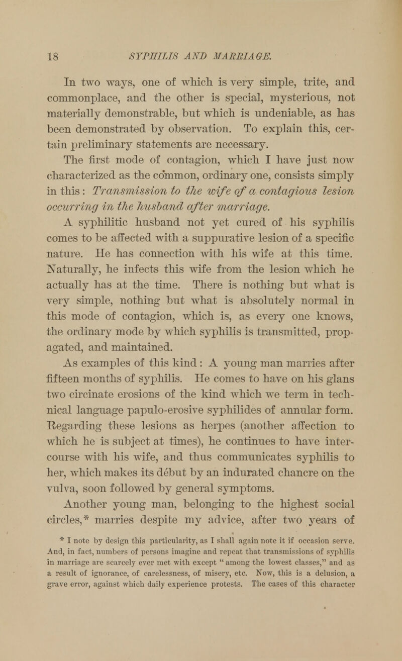 In two ways, one of which, is very simple, trite, and commonplace, and the other is special, mysterious, not materially demonstrable, but which is undeniable, as has been demonstrated by observation. To explain this, cer- tain preliminary statements are necessary. The first mode of contagion, which I have just now characterized as the common, ordinary one, consists simply in this: Transmission to the wife of a contagious lesion occurring in the husband after marriage. A syphilitic husband not yet cured of his syphilis comes to be affected with a suppurative lesion of a specific nature. He has connection with his wife at this time. Naturally, he infects this wife from the lesion which he actually has at the time. There is nothing but what is very simple, nothing but what is absolutely normal in this mode of contagion, which is, as every one knows, the ordinary mode by which syphilis is transmitted, prop- agated, and maintained. As examples of this kind : A young man marries after fifteen months of syphilis. He comes to have on his glans two circinate erosions of the kind which we term in tech- nical language papulo-erosive syphilides of annular form. Regarding these lesions as herpes (another affection to which he is subject at times), he continues to have inter- course with his wife, and thus communicates syphilis to her, which makes its debut by an indurated chancre on the vulva, soon followed by general symptoms. Another young man, belonging to the highest social circles,* marries despite my advice, after two years of * I note by design this particularity, as I shall again note it if occasion serve. And, in fact, numbers of persons imagine and repeat that transmissions of syphilis in marriage are scarcely ever met with except  among the lowest classes, and as a result of ignorance, of carelessness, of misery, etc. Now, this is a delusion, a grave error, against which daily experience protests. The cases of this character