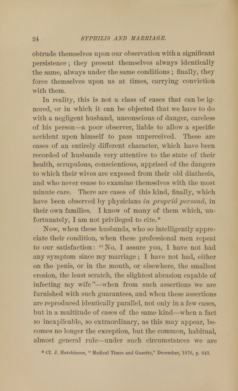 obtrude themselves upon our observation with a significant persistence; they present themselves always identically the same, always under the same conditions ; finally, they force themselves upon us at times, carrying conviction with them. In reality, this is not a class of cases that can be ig- nored, or in which it can be objected that we have to do with a negligent husband, unconscious of danger, careless of his person—a poor observer, liable to allow a specific accident upon himself to pass unperceived. These are cases of an entirely different character, which have been recorded of husbands very attentive to the state of their health, scrupulous, conscientious, apprised of the dangers to which their wives are exposed from their old diathesis, and who never cease to examine themselves with the most minute care. There are cases of this kind, finally, which have been observed by physicians in propria persona, in their own families. I know of many of them which, un- fortunately, I am not privileged to cite.* Now, when these husbands, who so intelligently appre- ciate their condition, when these professional men repeat to our satisfaction: No, I assure you, I have not had any symptom since my marriage ; I have not had, either on the penis, or in the mouth, or elsewhere, the smallest erosion, the least scratch, the slightest abrasion capable of infecting my wife—when from such assertions we are furnished with such guarantees, and when these assertions are reproduced identically parallel, not only in a few cases, but in a multitude of cases of the same kind—when a fact so inexplicable, so extraordinary, as this may appear, be- comes no longer the exception, but the common, habitual, almost general rule—under such circumstances we are * Cf. J. Hutchinson, Medical Times and Gazette, December,'18'7G, p. 643.