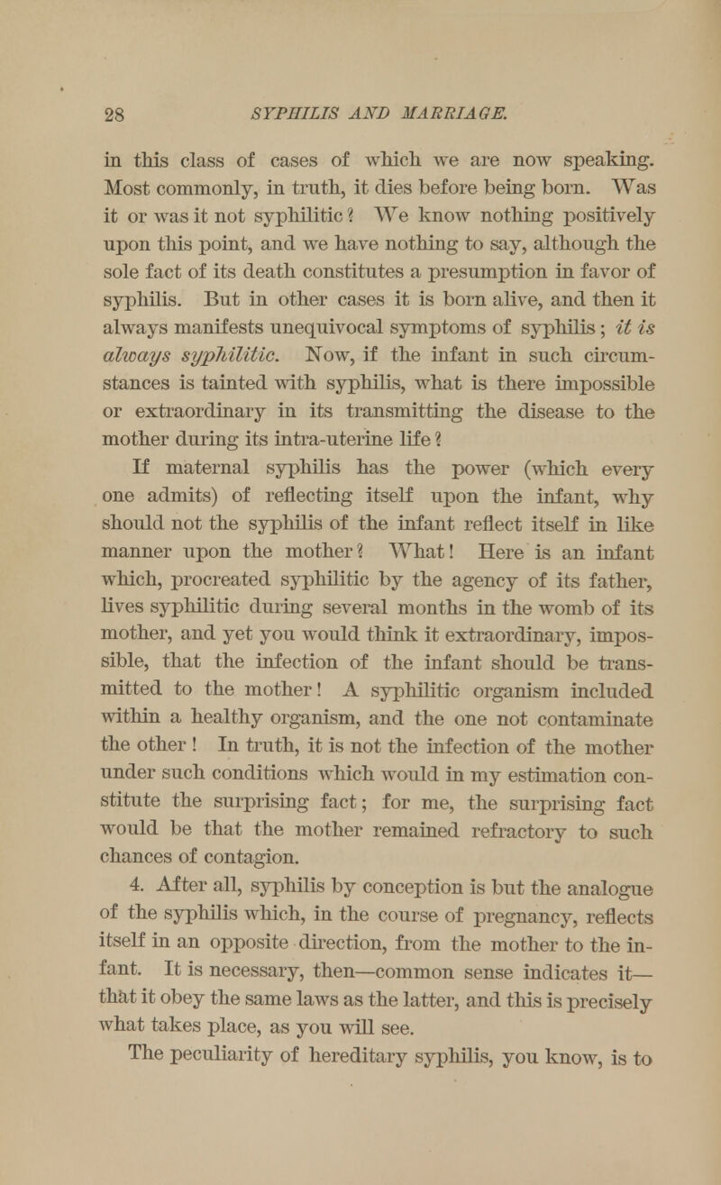 in this class of cases of which we are now speaking. Most commonly, in trnth, it dies before being born. Was it or was it not syphilitic % We know nothing positively npon this point, and we have nothing to say, although the sole fact of its death constitutes a presumption in favor of syphilis. But in other cases it is born alive, and then it always manifests unequivocal symptoms of syphilis; it is always syphilitic. Now, if the infant in such circum- stances is tainted with syphilis, what is there impossible or extraordinary in its transmitting the disease to the mother during its intra-uterine life \ If maternal syphilis has the power (which every one admits) of reflecting itself upon the infant, why should not the syphilis of the infant reflect itself in like manner upon the mother? What! Here is an infant which, procreated syphilitic by the agency of its father, lives syphilitic during several months in the womb of its mother, and yet you would think it extraordinary, impos- sible, that the infection of the infant should be trans- mitted to the mother! A syphilitic organism included within a healthy organism, and the one not contaminate the other ! In truth, it is not the infection of the mother under such conditions which would in my estimation con- stitute the surprising fact; for me, the surprising fact would be that the mother remained refractory to such chances of contagion. 4. After all, syphilis by conception is but the analogue of the syphilis which, in the course of pregnancy, reflects itself in an opposite direction, from the mother to the in- fant. It is necessary, then—common sense indicates it— that it obey the same laws as the latter, and this is precisely what takes place, as you will see. The peculiarity of hereditary syphilis, you know, is to