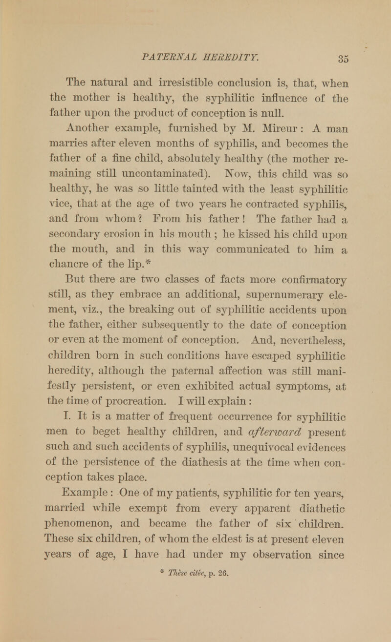 The natural and irresistible conclusion is, that, when the mother is healthy, the syphilitic influence of the father upon the product of conception is null. Another example, furnished by M. Mireur : A man marries after eleven months of syphilis, and becomes the father of a fine child, absolutely healthy (the mother re- maining still uncontaminated). Now, this child was so healthy, he was so little tainted with the least syphilitic vice, that at the age of two years he contracted syphilis, and from whom ? From his father! The father had a secondary erosion in his mouth ; he kissed his child upon the mouth, and in this way communicated to him a chancre of the lip.* But there are two classes of facts more confirmatory still, as they embrace an additional, supernumerary ele- ment, viz., the breaking out of syphilitic accidents upon the father, either subsequently to the date of conception or even at the moment of conception. And, nevertheless, children born in such conditions have escaped syphilitic heredity, although the paternal affection was still mani- festly persistent, or even exhibited actual symptoms, at the time of procreation. I will explain : I. It is a matter of frequent occurrence for syphilitic men to beget healthy children, and afterward present such and such accidents of syphilis, unequivocal evidences of the persistence of the diathesis at the time when con- ception takes place. Example : One of my patients, syphilitic for ten years, married while exempt from every apparent diathetic phenomenon, and became the father of six children. These six children, of whom the eldest is at present eleven years of age, I have had under my observation since * Tliesc citee, p. 26.