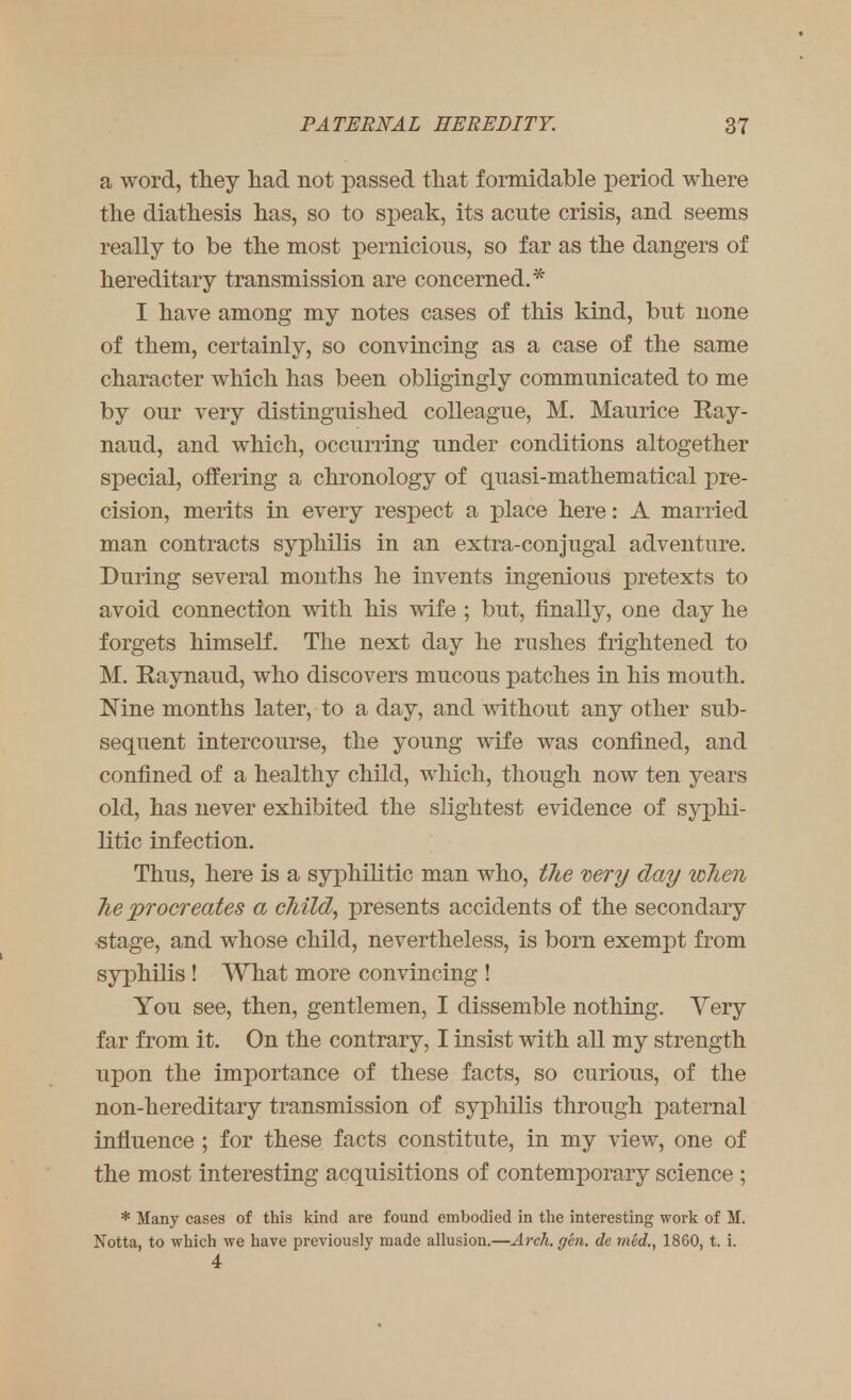 a word, they had not passed that formidable period where the diathesis has, so to speak, its acute crisis, and seems really to be the most pernicious, so far as the dangers of hereditary transmission are concerned.* I have among my notes cases of this kind, but none of them, certainly, so convincing as a case of the same character which has been obligingly communicated to me by our very distinguished colleague, M. Maurice Ray- naud, and which, occurring under conditions altogether special, offering a chronology of quasi-mathematical pre- cision, merits in every respect a place here: A married man contracts syphilis in an extra-conjugal adventure. During several months he invents ingenious pretexts to avoid connection with his wife ; but, finally, one day he forgets himself. The next day he rushes frightened to M. Raynaud, who discovers mucous patches in his mouth. Nine months later, to a day, and without any other sub- sequent intercourse, the young wife was confined, and confined of a healthy child, which, though now ten years old, has never exhibited the slightest evidence of syphi- litic infection. Thus, here is a syj)hilitic man who, the very day when he procreates a child, presents accidents of the secondary stage, and whose child, nevertheless, is born exempt from syphilis ! What more convincing ! You see, then, gentlemen, I dissemble nothing. Very far from it. On the contrary, I insist with all my strength upon the importance of these facts, so curious, of the non-hereditary transmission of syphilis through paternal influence ; for these facts constitute, in my view, one of the most interesting acquisitions of contemporary science ; * Many cases of this kind are found embodied in the interesting work of M. Notta, to which we have previously made allusion.—Arch. gen. de med., 1860, t. i. 4