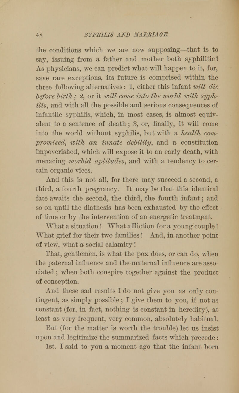 the conditions which we are now supposing—that is to say, issuing from a father and mother both syphilitic? As physicians, we can predict what will happen to it, for, save rare exceptions, its future is comprised within the three following alternatives : 1, either this infant will die before birtli; 2, or it will come into the world with syph- ilis, and with all the possible and serious consequences of infantile syphilis, which, in most cases, is almost equiv- alent to a sentence of death; 3, or, finally, it will come into the world without syphilis, but with a health com- promised, with an innate debility, and a constitution impoverished, which will expose it to an early death, with menacing morbid aptitudes, and with a tendency to cer- tain organic vices. And this is not all, for there may succeed a second, a third, a fourth pregnancy. It may be that this identical fate awaits the second, the third, the fourth infant; and so on until the diathesis has been exhausted by the effect of time or by the intervention of an energetic treatment. What a situation! What affliction for a young couple ! What grief for their two families ! And, in another point of view, what a social calamity! That, gentlemen, is what the pox does, or can do, when the paternal influence and the maternal influence are asso- ciated ; when both conspire together against the product of conception. And these sad results I do not give you as only con- tingent, as simply possible ; I give them to you, if not as constant (for, in fact, nothing is constant in heredity), at least as very frequent, very common, absolutely habitual. But (for the matter is worth the trouble) let us insist upon and legitimize the summarized facts which precede: 1st. I said to you a moment ago that the infant born