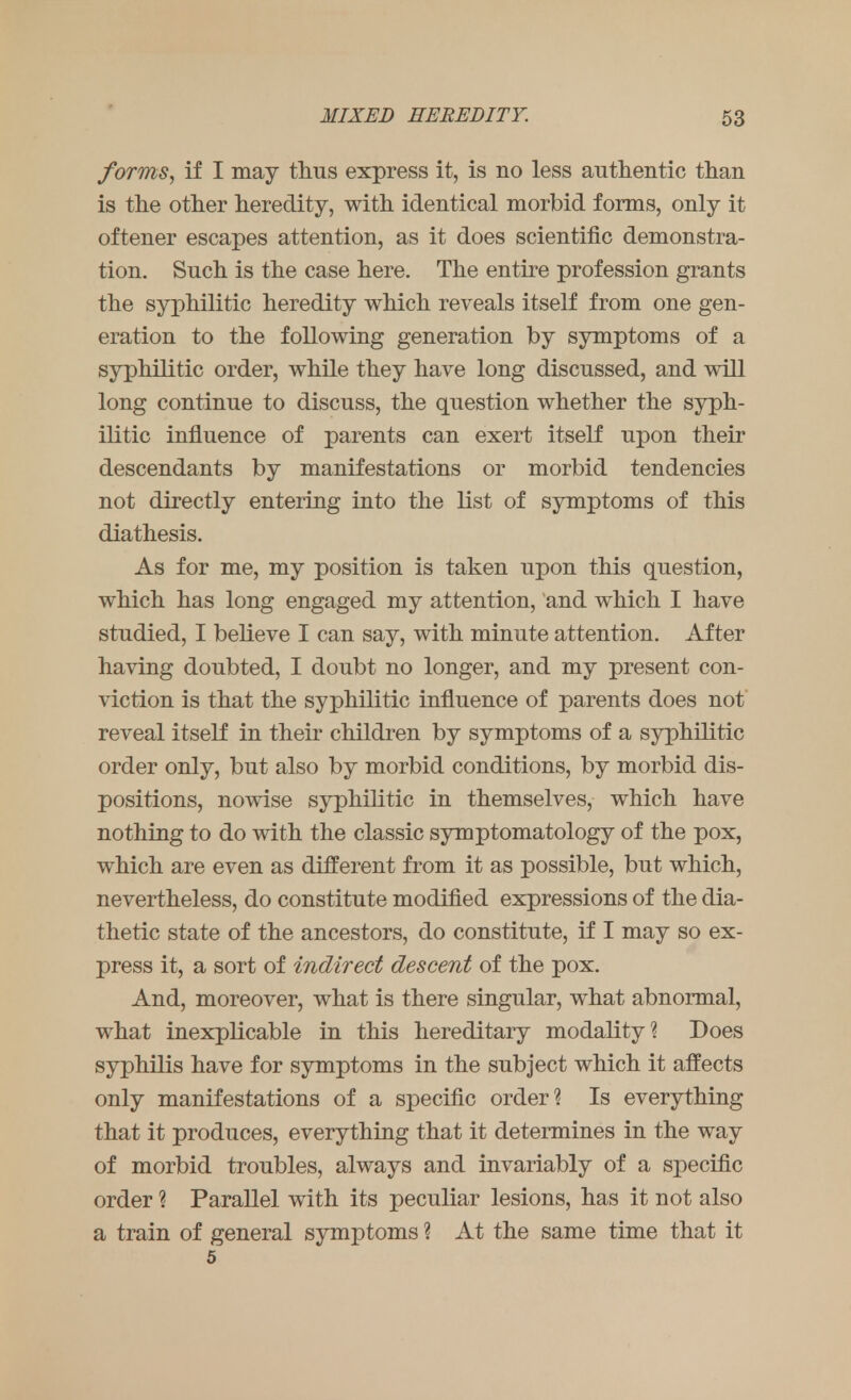 forms, if I may thus express it, is no less authentic than is the other heredity, with identical morbid forms, only it oftener escapes attention, as it does scientific demonstra- tion. Such is the case here. The entire profession grants the syphilitic heredity which reveals itself from one gen- eration to the following generation by symptoms of a syphilitic order, while they have long discussed, and will long continue to discuss, the question whether the syph- ilitic influence of parents can exert itself upon their descendants by manifestations or morbid tendencies not directly entering into the list of symptoms of this diathesis. As for me, my position is taken upon this question, which has long engaged my attention, and which I have studied, I believe I can say, with minute attention. After having doubted, I doubt no longer, and my present con- viction is that the syphilitic influence of parents does not reveal itself in their children by symptoms of a syphilitic order only, but also by morbid conditions, by morbid dis- positions, nowise syphilitic in themselves, which have nothing to do with the classic symptomatology of the pox, which are even as different from it as possible, but which, nevertheless, do constitute modified expressions of the dia- thetic state of the ancestors, do constitute, if I may so ex- press it, a sort of indirect descent of the pox. And, moreover, what is there singular, what abnormal, what inexplicable in this hereditary modality? Does syphilis have for symptoms in the subject which it affects only manifestations of a specific order? Is everything that it produces, everything that it determines in the way of morbid troubles, always and invariably of a specific order ? Parallel with its peculiar lesions, has it not also a train of general symptoms ? At the same time that it 5