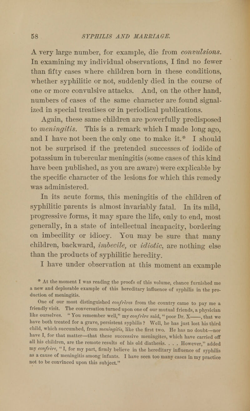 A very large number, for example, die from convulsions. In examining my individual observations, I find no fewer than fifty cases where children born in these conditions, whether syphilitic or not, suddenly died in the course of one or more convulsive attacks. And, on the other hand, numbers of cases of the same character are found signal- ized in special treatises or in periodical publications. Again, these same children are powerfully predisposed to meningitis. This is a remark which I made long ago, and I have not been the only one to make it.* I should not be surprised if the pretended successes of iodide of potassium in tubercular meningitis (some cases of this kind have been published, as you are aware) were explicable by the specific character of the lesions for which this remedy was administered. In its acute forms, this meningitis of the children of syphilitic parents is almost invariably fatal. In its mild, progressive forms, it may spare the life, only to end, most generally, in a state of intellectual incapacity, bordering on imbecility or idiocy. You may be sure that many children, backward, imbecile, or idiotic, are nothing else than the products of syphilitic heredity. I have under observation at this moment an example * At the moment I was reading the proofs of this volume, chance furnished me a new and deplorable example of this hereditary influence of syphilis in the pro- duction of meningitis. One of our most distinguished confreres from the country came to pay me a friendly visit. The conversation turned upon one of our mutual friends, a physician like ourselves.  You remember well, my confrere said,  poor Dr. X , that we have both treated for a grave, persistent syphilis ? Well, he has just lost his third child, which succumbed, from meningitis, like the first two. lie lias no doubt—nor have I, for that matter—that these successive meningites, which have carried off all his children, are the remote results of his old diathesis. . . . However, added my confrere,  I, for my part, firmly believe in the hereditary influence of syphilis as a cause of meningitis among infants. I have seen too many cases in my practice not to be convinced upon this subject.