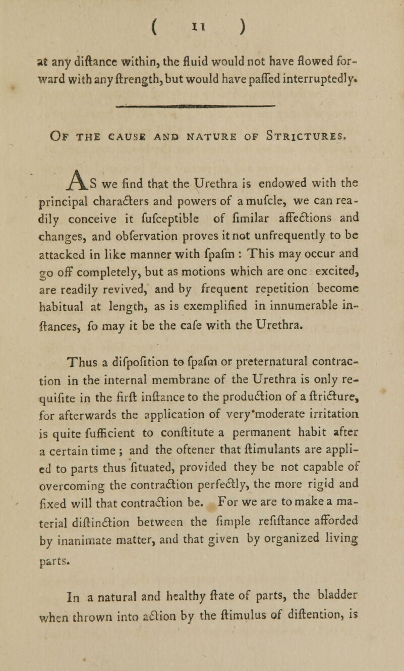 ( » ) at any diftance within, the fluid would not have flowed for- ward with any ftrength, but would have paffed interruptedly. Of the cause and nature of Strictures. ]\.S we find that the Urethra is endowed with the principal characters and powers of amufcle, we can rea- dily conceive it fufceptible of fimilar affections and changes, and obfervation proves it not unfrequently to be attacked in like manner with fpafm : This may occur and <yo off completely, but as motions which are one excited, are readily revived, and by frequent repetition become habitual at length, as is exemplified in innumerable in- stances, fo may it be the cafe with the Urethra. Thus a difpofition to fpafm or preternatural contrac- tion in the internal membrane of the Urethra is only re- quifite in the firft inftanceto the production of aftricture, for afterwards the application of very'moderate irritation is quite fufficient to conftitute a permanent habit after a certain time ; and the oftener that ftimulants are appli- ed to parts thus fituated, provided they be not capable of overcoming the contraction perfectly, the more rigid and fixed will that contraction be. For we are to make a ma- terial diffinction between the fimple refiftance afforded by inanimate matter, and that given by organized living parts. In a natural and healthy (rate of parts, the bladder when thrown into action by the ftimulus of diftention, is