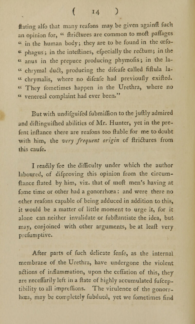 ftating alfo that many reafons may be given againft fuch an opinion for,  ftrictures are common to moft pafTages « in the human body; they are to be found in the cefo- «' phagus; in the inteftines, efpecially the rectum; in the « anus in the prepuce producing phymofis; in the la-  chrymal duel, producing the difeafe called fiftula la-  chrymalis, where no difeafe had previoufly exifted. K They fometimes happen in the Urethra, where no ** venereal complaint had ever been. But with undifguifed fubmiffion to the juftly admired and diftinguifhed abilities of Mr. Hunter, yet in the pre- fent inflance there are reafons too {table for me to doubt with him, the very frequent origin of ftri&ures from this caufe. I readily fee the difficulty under which the author laboured, of difproving this opinion from the circum- ftance ftated by him, viz. that of moft men's having at fome time or other had a gonorrhoea: and were there no other reafons capable of being adduced in addition to this, it would be a matter of little moment to urge it, for it alone can neither invalidate or fubftantiate the idea, but may, conjoined with other arguments, be at leaft very prcfumptive. After parts of fuch delicate fenfe, as the internal membrane of the Urethra, have undergone the violent actions of inflammation, upon the ceffation of this, they 2re neceffarily left in a ftate of highly accumulated fufcep- tibility to all imprtfnons. The virulence of the gonorr- hoea, may be completely fubdued, yet we fometimes find