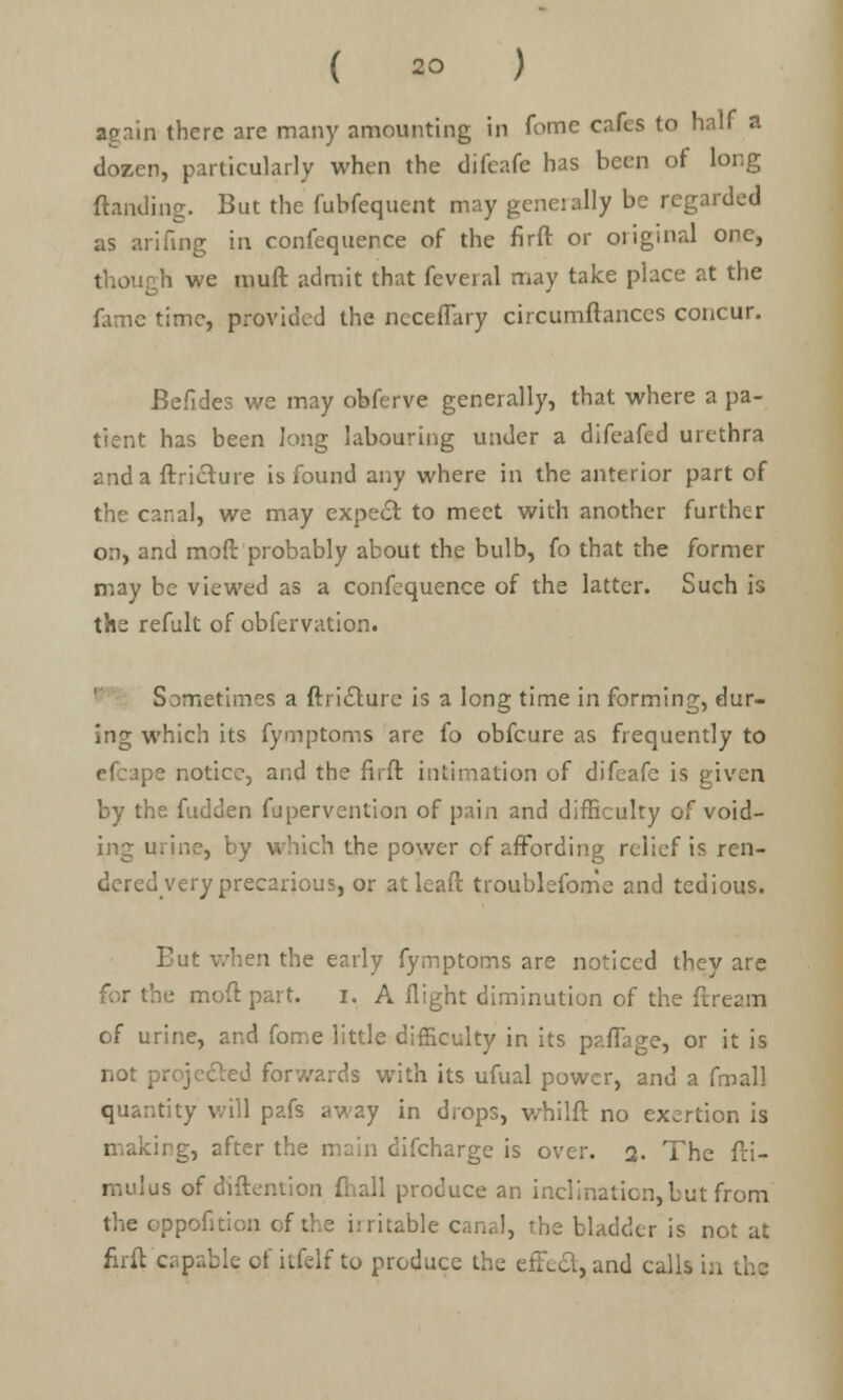 again there are many amounting in fome cafes to half a dozen, particularly when the difcafe has been of long (landing. But the fubfequent may generally be regarded as arifing in confequence of the firft or original one, though we muft admit that feveral may take place at the fame time, provided the ncceflary circumftanccs concur. Befides we may obferve generally, that where a pa- tient has been long labouring under a difeafed urethra and a flriclure is found any where in the anterior part of the canal, we may expect to meet with another further on, and moft probably about the bulb, fo that the former may be viewed as a confequence of the latter. Such is the refult of obfervation. Sometimes a ftricture is a long time in forming, dur- ing which its fymptoms are fo obfeure as frequently to efcape notice, and the firft intimation of difeafe is given by the fudden fupervention of pain and difficulty of void- ing urine, by which the power of affording relief is ren- dered very precarious, or atleaft troublefome and tedious. Tut when the early fymptoms are noticed they are for the moft part. i. A flight diminution of the ftream of urine, and fome little difficulty in its paflage, or it is not projected forwards with its ufual power, and a fmall quantity will pafs away in drops, whilft no exertion is making, after the main difcharge is over. a. The fti- mulus of diftention fhall produce an inclination, but from the oppofiti m of the irritable canal, the bladder is not at firft capable of itfelf to produce the effect, and calls