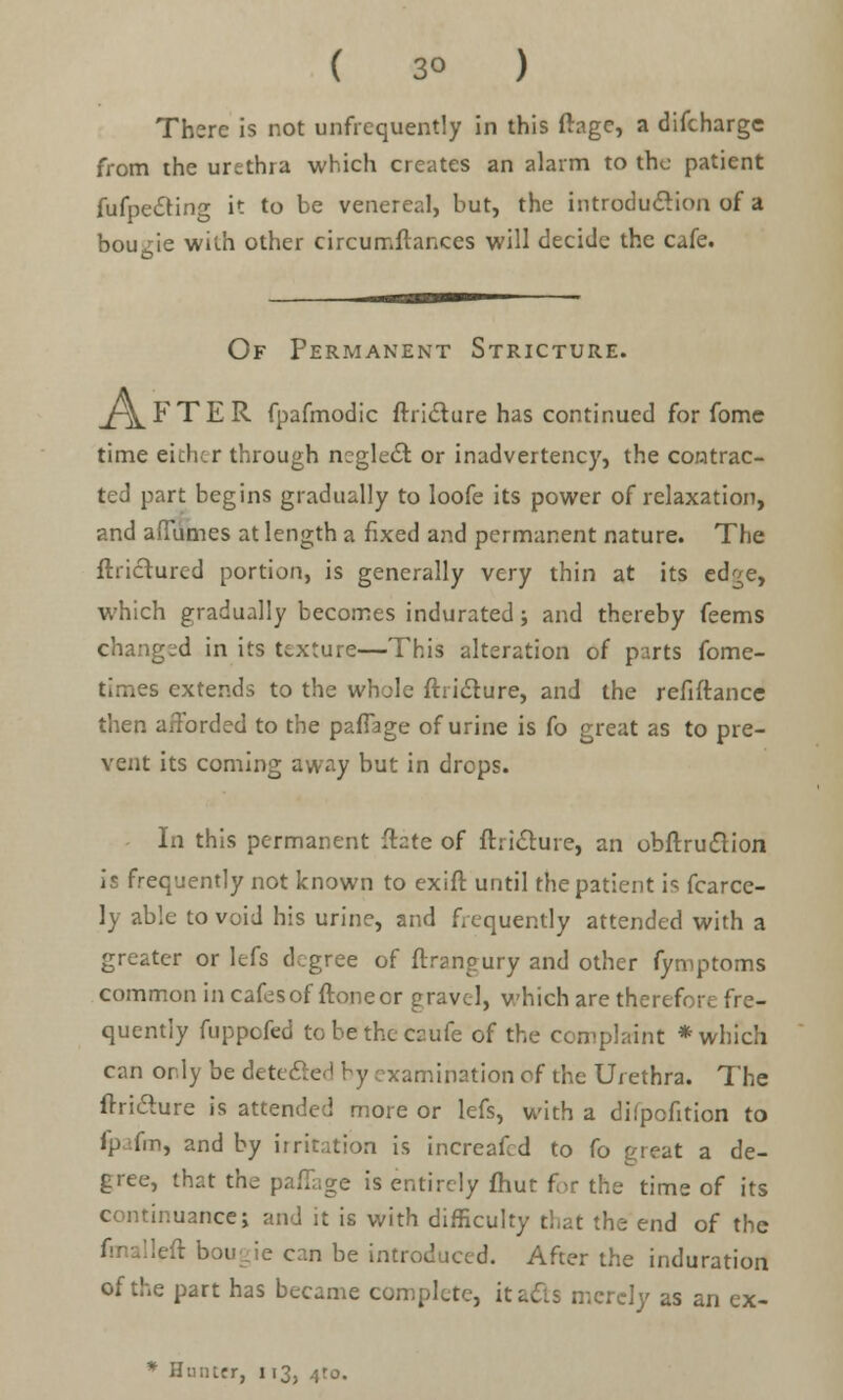 There is not unfrequently in this ftagc, a difcharge from the urethra which creates an alarm to the patient fufpecling it to be venereal, but, the introduction of a bougie with other circumftances will decide the cafe. Of Permanent Stricture. ^\ F T E R fpafmodic ftriclure has continued for fomc time either through ncgledr. or inadvertency, the contrac- ted part begins gradually to loofe its power of relaxation, and afiumes at length a fixed and permanent nature. The ftricturcd portion, is generally very thin at its ed^e, which gradually becomes indurated; and thereby feems changed in its texture—This alteration of parts fome- times extends to the whole ftricture, and the refiftance then afforded to the pafiage of urine is fo great as to pre- vent its coming away but in drops. In this permanent ftate of ftri&ure, an obftruclion is frequently not known to exift until the patient is fcarce- ly able to void his urine, and frequently attended with a greater or lefs degree of ftrangury and other fymptoms common in cafesof ftoneor gravel, which are therefc; quently fuppofed tobethecaufe of the complaint * which can or.ly bedtt xamination of the Urethra. The ftridure is attended more or lefs, with a difpofition to ip-.fm, and by irritation is increafed to fo great a de- gree, that the pafTage is entirely fhut for the time of its continuance; and it is with difficulty that the end of the fmalleft bougie can be introduced. After the induration of the part has became complete, itatts merely as an ex- * Hunter, 113, .y.o.