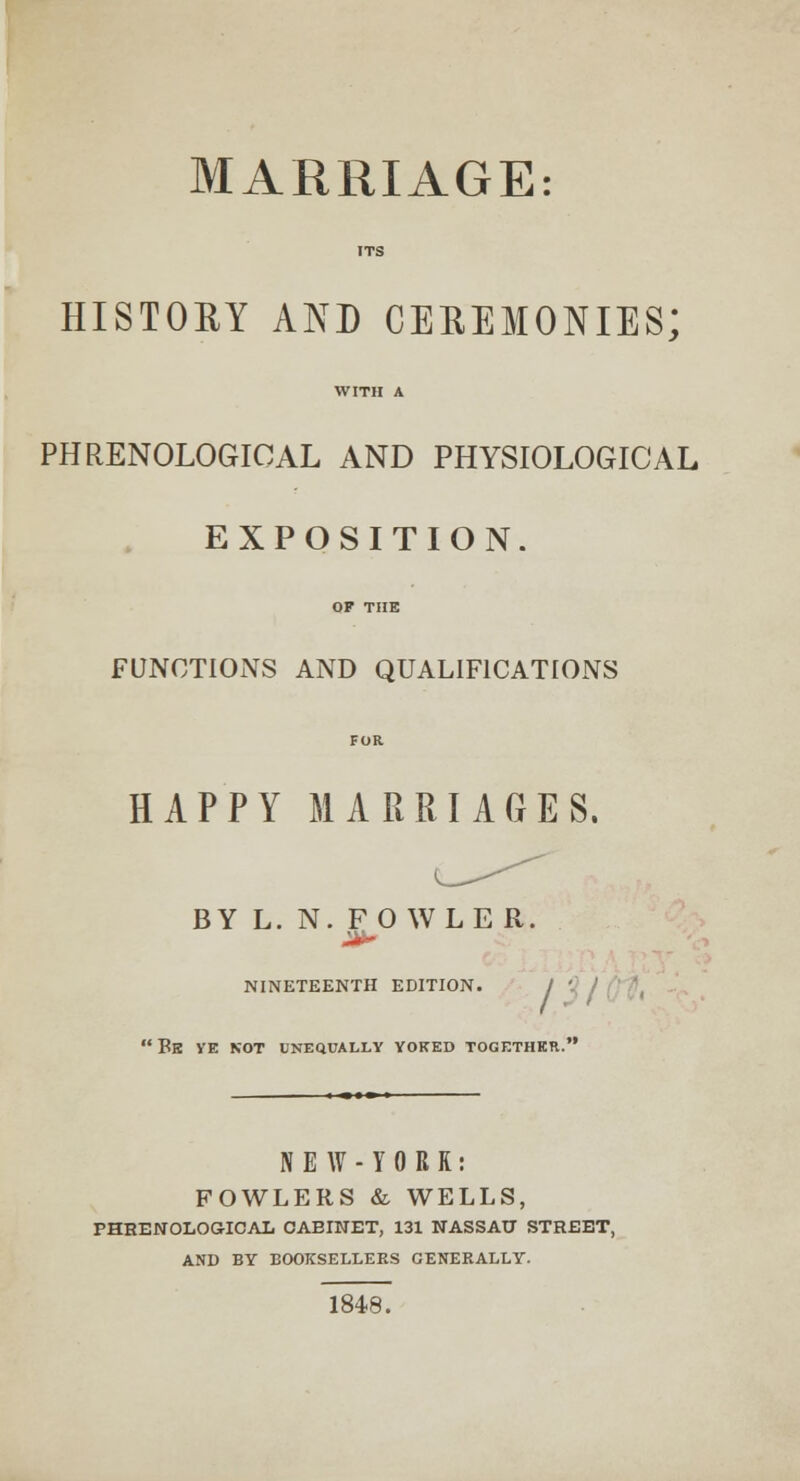 MARRIAGE: ITS HISTORY AND CEREMONIES; WITH A PHRENOLOGICAL AND PHYSIOLOGICAL EXPOSITION. OF THE FUNCTIONS AND QUALIFICATIONS FOR HAPPY MARRIAGES. BY L. N. FOWLER. NINETEENTH EDITION. / '- j ' Be ye NOT UNEQUALLY YOKED TOGETHER. N E W - Y 0 R R : FOWLERS & WELLS, PHRENOLOGICAL CABINET, 131 NASSAU STREET, AND BY BOOKSELLERS GENERALLY. 184-8.