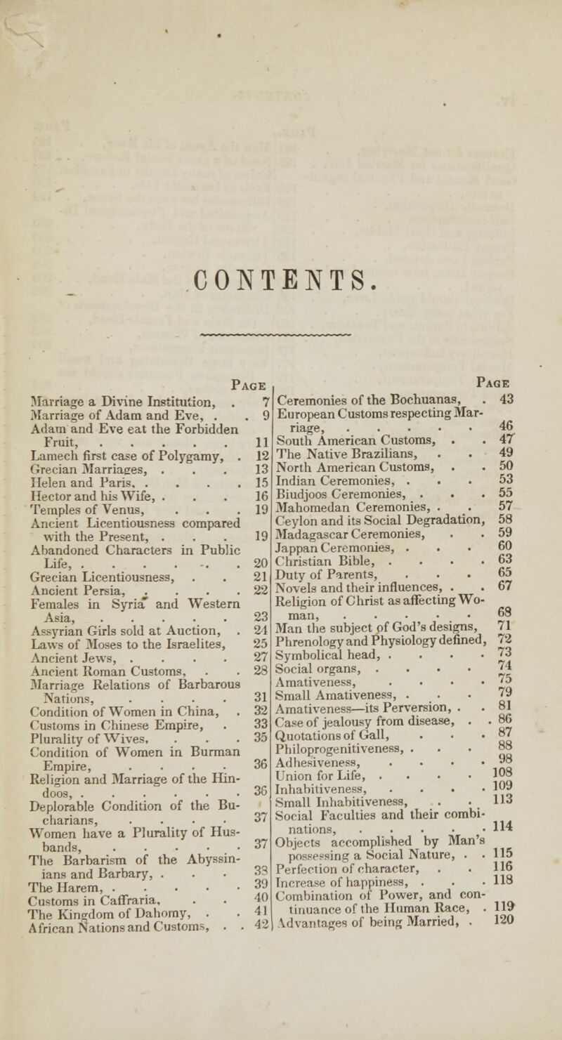 CONTENTS. Page Marriage a Di\'ine Institution, . 7 Marriage of Adam and Eve, . . 9 Adam and Eve eat the Forbidden Fruit, 11 Lamecli first case of Polygamy, . 12 Grecian Marriaees, ... 13 Helen and Paris 15 Hector and his Wife, ... 16 Temples of Venus, . . .19 Ancient Licentiousness compared with the Present, . . . 19 Abandoned Charactere in Public Life, 20 Grecian Licentiousness, . . 21 Ancient Persia, ^ . . .22 Females in SyriaT and Western Asia, 23 Assyrian Girls sold at Auction, . 24 Laws of Moses to the Israelites, 25 Ancient Jews, .... 27 Ancient Roman Customs, . . 28 Marriage Relations of Barbarous Nations, .... 31 Condition of Women in China, . 32 Customs in Chinese Empiie, . 33 Plurality of Wives. ... 35 Condition of Women in Burman Empire, .... 36 Religion and Marriage of the Hin- doos, ...... 36 Deplorable Condition of the Bu- chanans, .... 37 Women have a Plurality of Hus- bands, ..... 37 The Barbarism of the Abyssin- ians and Barbary, • • • ^? Tlie Harem 39 Customs in Caffraria, . . 40 The Kingdom of Dahomy, . .41 African Nations and Customs, . . 42 Page Ceremonies of the Bochuanas, . 43 European Customs respecting Mar- riage, 46 South American Customs, . . 47 The Native Brazilians, . . 49 North American Customs, . . 50 Indian Ceremonies, ... 53 Biudjoos Ceremonies, . . ,55 Mahomedan Ceremonies, . . 57 Ceylon and its Social Degradation, 58 Madagascar Ceremonies, . . 59 Jappan Ceremonies, ... 60 Christian Bible, . . • .63 Duty of Parents, ... 65 Novels and their influences, . . 67 Religion of Christ as affecting Wo- man, ° Man the subject of God's designs, 71 Phrenology and Physiology defined, 72 Symbolical head, . . . • Z^ Social organs, ■ • • • J^ Amativeness, . . • * 15 Small Amativeness, ... 79 Amativeness—its Perversion, . . 81 Case of jealousy from disease, . • 86 Quotations of Gall, . • • 87 Philoprogenitiveness, ... 88 Adhesiveness, . . • .98 Union for Life ^08 Inhabitiveness, .... 109 Small Inhabitiveness, . .113 Social Faculties and their combi- nations, 114 Objects accomplished by Man's possessing a Social Nature, . . 115 Perfection of character, . . 116 Increase of happiness, . . . 118 Combination of Power, and con- tinuance of the Human Race, . 119 Vdvantages of being Married, . 120