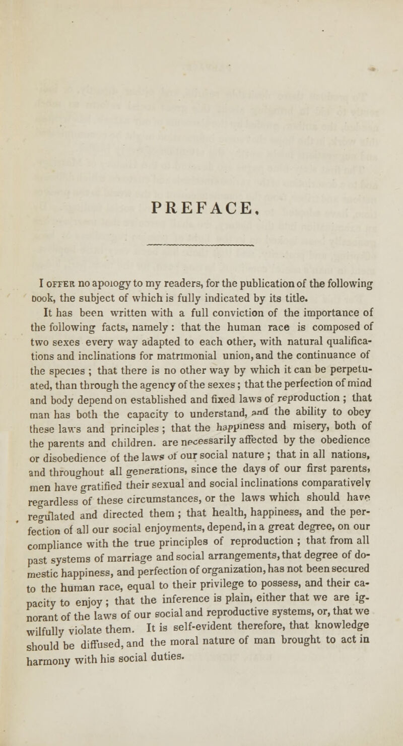 PREFACE, I OFFER no apoiogy to my readers, for the publication of the following Dock, the subject of which is fully indicated by its title. It has been written with a full conviction of the importance of the following facts, namely : that the human race is composed of two sexes every way adapted to each other, with natural qualifica- tions and inclinations for matrimonial union, and the continuance of the species ; that there is no other way by which it can be perpetu- ated, than through the agency of the sexes; that the perfection of mind and body depend on established and fixed laws of reproduction ; that man has both the capacity to understand, »nd the ability to obey these laws and principles ; that the happiness and misery, both of the parents and children, are necessarily affected by the obedience or disobedience of the laws of our social nature ; that in all nations, and throughout all generations, since the days of our first parents, men have°gratificd their sexual and social inclinations comparatively regardless of these circumstances, or the laws which should havpi regulated and directed them ; that health, happiness, and the per- fection of all our social enjoyments, depend, in a great degree, on our compliance with the true principles of reproduction ; that from all past systems of marriage and social arrangements, that degree of do- mestic happiness, and perfection of organization, has not been secured to the human race, equal to their privilege to possess, and their ca- pacity to enjoy ; that the inference is plain, either that we are ig- norant of the laws of our social and reproductive systems, or, that we wilfully violate them. It is self-evident therefore, that knowledge should be diffused, and the moral nature of man brought to act in harmony with his social duties.