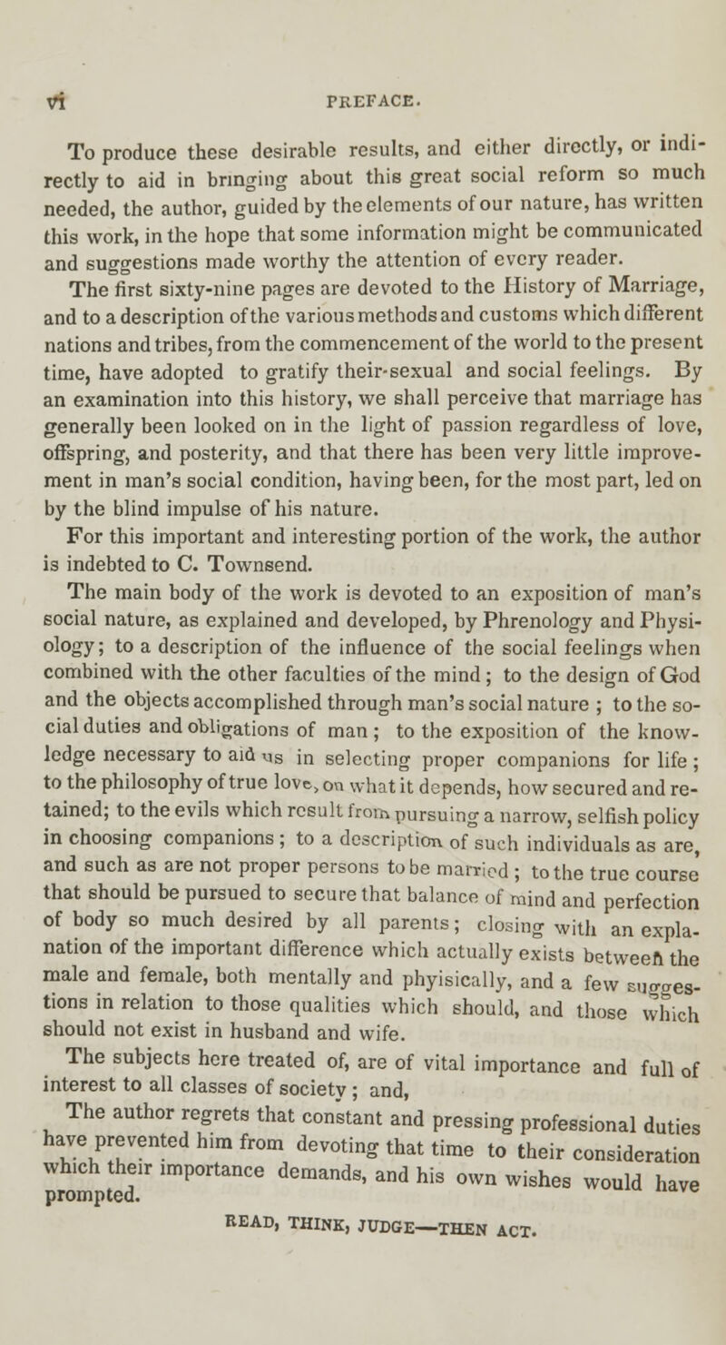 To produce these desirable results, and either directly, or indi- rectly to aid in bringing about this great social reform so much needed, the author, guided by the elements of our nature, has written this work, in the hope that some information might be communicated and suggestions made worthy the attention of every reader. The first sixty-nine pages are devoted to the History of Marriage, and to a description of the various methods and customs which different nations and tribes, from the commencement of the world to the present time, have adopted to gratify their-sexual and social feelings. By an examination into this history, we shall perceive that marriage has ' generally been looked on in the light of passion regardless of love, offspring, and posterity, and that there has been very little improve- ment in man's social condition, having been, for the most part, led on by the blind impulse of his nature. For this important and interesting portion of the work, the author is indebted to C. Townsend. The main body of the work is devoted to an exposition of man's social nature, as explained and developed, by Phrenology and Physi- ology; to a description of the influence of the social feelings when combined with the other faculties of the mind; to the design of God and the objects accomplished through man's social nature ; to the so- cial duties and obligations of man ; to the exposition of the know- ledge necessary to aid ^s in selecting proper companions for life ; to the philosophy of true love, on what it depends, how secured and re- tained; to the evils which result from pursuing a narrow, selfish policy in choosing companions; to a description of such individuals as are, and such as are not proper persons to be maniod ; to the true course' that should be pursued to secure that balance of mind and perfection of body so much desired by all parents; closing with an expla- nation of the important difference which actually exists betweeft the male and female, both mentally and phyisically, and a few sugges- tions in relation to those qualities which should, and those which should not exist in husband and wife. The subjects here treated of, are of vital importance and full of interest to all classes of society ; and, The author regrets that con'stant and pressing professional duties have prevented him from devoting that time to their consideration which their importance demands, and his own wishes would have prompted. BEAD, THINK, JUDGE—THEN ACT.
