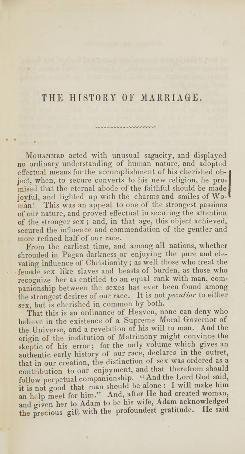 THE HISTORY OF MARRIAGE. Mohammed acted with unusual sagacity, and displayed no ordinary understanding of human nature, and adopted effectual means for the accomplishment of his cherished ob-1 ject, when, to secure converts to his new religion, he pro-j mised that the eternal abode of the faithful should be made I joyful, and lighted up with the charms and smiles of Wo-» man! This was an appeal to one of the strongest passions of our nature, and proved effectual in securing the attention of the stronger sex ; and, in that age, this object achieved, secured the influence and commendation of the gentler and more refined half of our race. From the earliest time, and among all nations, whether shrouded in Pagan darkness or enjoying the pure and ele- vating influence of Christianity; as well those who treat the female sex like slaves and beasts of burden, as those who recognize her as entitled to an equal rank with man, com- panionship between the sexes has ever been found among the strongest desires of our race. It is not peculiar to either sex, but is cherished in common by both. That this is an ordinance of Heaven, none can deny who believe in the existence of a Supreme Moral Governor of the Universe, and a revelation of his will to man. And the origin of the institution of Matrimony might convince the skeptic of his error; for the only volume which gives an authentic early history of our race, declares in the outset, that in our creation, the distinction of sex was ordered as a contribution to our enjoyment, and that therefrom should follow perpetual companionship.  And the Lord God said, it is not good that man should be alone : I will make him an help meet for him. And, after He had created woman, and given her to Adam to be his wife, Adam acknowledged the precious gift with the profoundest gratitude. He said