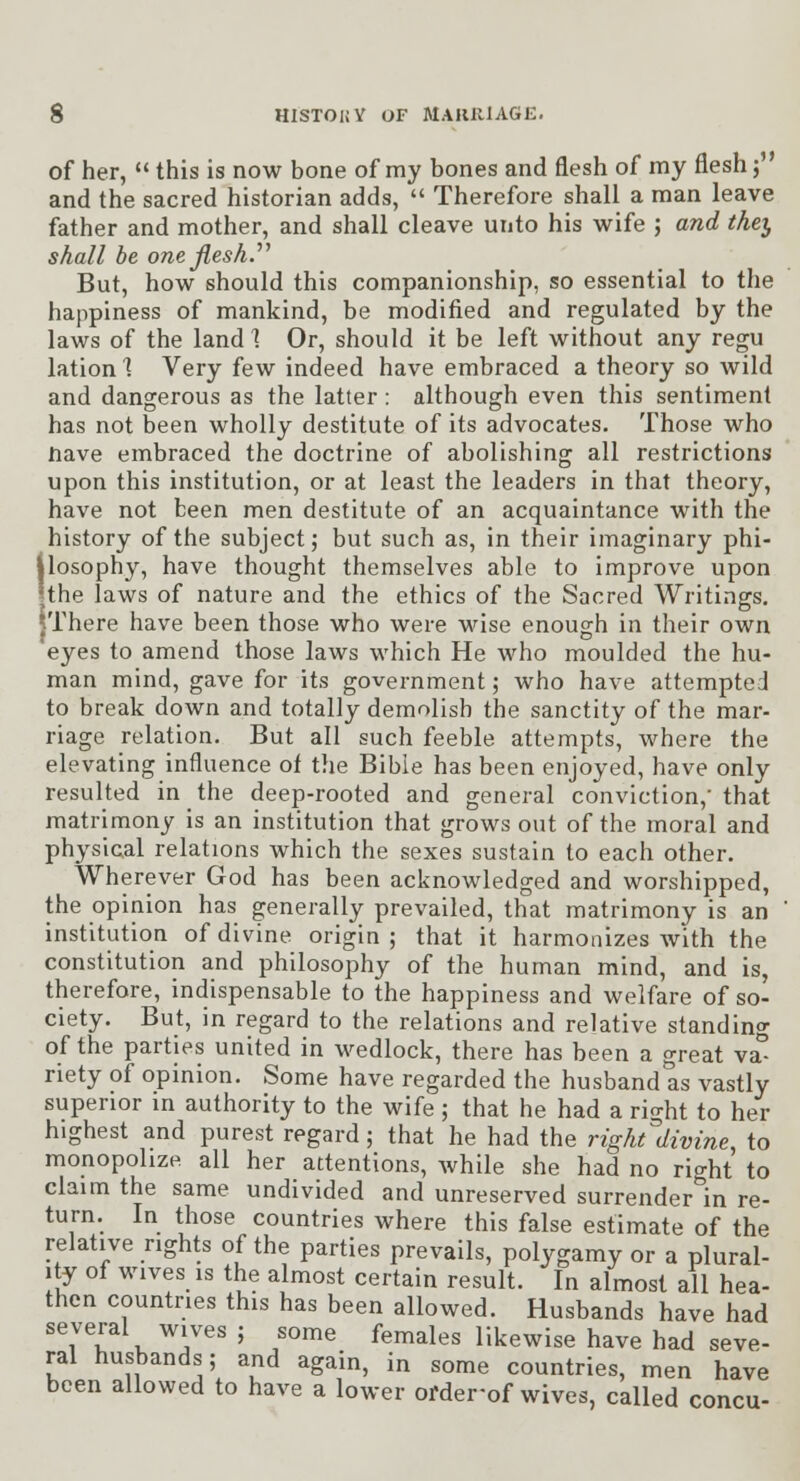 of her,  this is now bone of my bones and flesh of my flesh j and the sacred historian adds,  Therefore shall a man leave father and mother, and shall cleave unto his wife ; and they shall be one Jlesh.^^ But, how should this companionship, so essential to the happiness of mankind, be modified and regulated by the laws of the land 1 Or, should it be left without any regu lation 1 Very few indeed have embraced a theory so wild and dangerous as the latter: although even this sentiment has not been wholly destitute of its advocates. Those who nave embraced the doctrine of abolishing all restrictions upon this institution, or at least the leaders in that theory, have not been men destitute of an acquaintance with the history of the subject; but such as, in their imaginary phi- Ilosophy, have thought themselves able to improve upon the laws of nature and the ethics of the Sacred Writings. jThere have been those who were wise enough in their own 'eyes to amend those laws which He who moulded the hu- man mind, gave for its government; who have attempted to break down and totally demolish the sanctity of the mar- riage relation. But all such feeble attempts, where the elevating influence of the Bible has been enjoyed, have only resulted in the deep-rooted and general conviction, that matrimony is an institution that grows out of the moral and physical relations which the sexes sustain to each other. Wherever God has been acknowledged and worshipped, the opinion has generally prevailed, that matrimony is an institution of divine origin; that it harmonizes with the constitution and philosophy of the human mind, and is, therefore, indispensable to the happiness and welfare of so- ciety. But, in regard to the relations and relative standing of the parties united in wedlock, there has been a great va- riety of opinion. Some have regarded the husband as vastly superior in authority to the wife ; that he had a ric^ht to her highest and purest regard; that he had the right'divine to monopolize, all her attentions, while she had no rio-ht to claim the same undivided and unreserved surrender^'in re- turn. In those countries where this false estimate of the relative rights of the parties prevails, polygamy or a plural- ity of wives IS the almost certain result. In almost all hea- then countries this has been allowed. Husbands have had several wives ; some females likewise have had seve- ral husbands; and again, in some countries, men have been allowed to have a lower order-of wives, called concu-