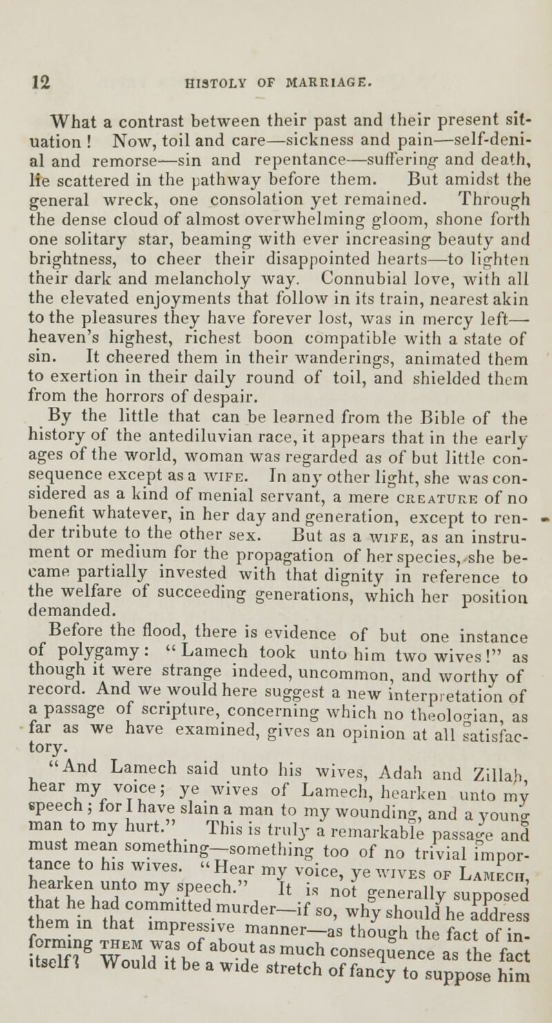 What a contrast between their past and their present sit- uation ! Now, toil and care—sickness and pain—self-deni- al and remorse—sin and repentance—suffering- and death, lie scattered in the pathway before them. But amidst the general wreck, one consolation yet remained. Through the dense cloud of almost overwhelming gloom, shone forth one solitary star, beaming with ever increasing beauty and brightness, to cheer their disappointed hearts—to lighten their dark and melancholy way. Connubial love, with all the elevated enjoyments that follow in its train, nearest akin to the pleasures they have forever lost, was in mercy left— heaven's highest, richest boon compatible with a state of sin. It cheered them in their wanderings, animated them to exertion in their daily round of toil, and shielded them from the horrors of despair. By the little that can be learned from the Bible of the history of the antediluvian race, it appears that in the early- ages of the world, woman was regarded as of but little con- sequence except as a wife. In any other light, she was con- sidered as a kind of menial servant, a mere creature of no benefit whatever, in her day and generation, except to ren- der tribute to the other sex. But as a wife, as an instru- ment or medium for the propagation of herspecies,.she be- came partially invested with that dignity in reference to the welfare of succeeding generations, which her position demanded. Before the flood, there is evidence of but one instance of polygamy:  Lamech took unto him two wives! as though it were strange indeed, uncommon, and worthy of record. And we would here suggest a new interpretation of a passage of scripture, concerning which no theolo'^ian as far as we have examined, gives an opinion at all satisfac- tory. And Lamech said unto his wives, Adah and Zillab hear my voice; ye wives of Lamech, hearken unto mv speech ; for I have slain a man to my wounding, and a vouni man to my hurt. This is truly a remarkable passage and must mean something-something too of no trivial impor- tance to his wives.  Hear my voice, ye wives of Lamech, thnTb^Vn '^•rr^-''. ^' - not generally supposed hem fn ?hr™'''''^-^''^^'-^^ ^°' ^^^ should he address them in that impressive manner-as though the fact of in- forming them was of about as much consequence as the fact Itself^ Would It be a wide stretch of fanc'y to suppose Sm
