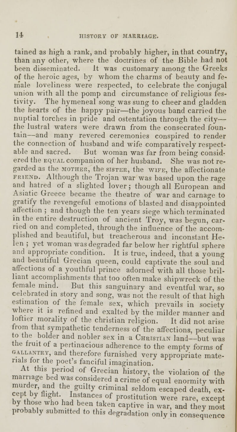 tained as high a rank, and probably higher, in that country, than any other, where the doctrines of the Bible had not been disseminated. it was customary among the Greeks of the heroic ages, by whom the charms of beauty and fe- male loveliness were respected, to celebrate the conjugal union with all the pomp and circumstance of religious fes- tivity. The hymeneal song was sung to cheer and gladden the hearts of the happy pair—the joyous band carried the nuptial torches in pride and ostentation through the city— the lustral waters were drawn from the consecrated foun- tain—and many revered ceremonies conspired to render the connection of husband and wife comparatively respect- able and sacred. But woman was far from being consid- ered the EQUAL companion of her husband. She was not re- garded as the MOTHER, the sister, the wife, the affectionate FRIEND. Although the Trojan war Avas based upon the rage and hatred of a slighted lover j though all European and Asiatic Greece became the theatre of war and carnage to gratify the revengeful emotions of blasted and disappointed affection ; and though the ten years siege which terminated in the entire destruction of ancient Troy, was begun, car- ried on and completed, through the influence of the accom- plished and beautiful, but treacherous and inconstant He- len ; yet woman was degraded far below her rightful sphere and appropriate condition. It is true, indeed, that a young and beautiful Grecian queen, could captivate the soul and aff^ections of a youthful prince adorned with all those bril- liant accomplishments that too often make shipwreck of the female mind. But this sanguinary and eventful war, so celebrated in story and song, was not the result of that high estimation of the female sex, which prevails in society where it is refined and exalted by the milder manner and loftier morality of the christian religion. It did not arise from that sympathetic tenderness of the affections, peculiar to the bolder and nobler sex in a Christian land—but was the fruit of a pertinacious adherence to the empty forms of GALLANTRY, and therefore furnished very appropriate mate- rials for the poet's fanciful imagination. At this period of Grecian history, the violation of the marriage bed was considered a crime of equal enormity with murder, and the guilty criminal seldom escaped death, ex- cept by flight. Instances of prostitution were rare, except JrnhZ' ? H \T1^^7 P^^^^ '^ ^^'^^' a^d they most probably submitted to this degradation only in consequence