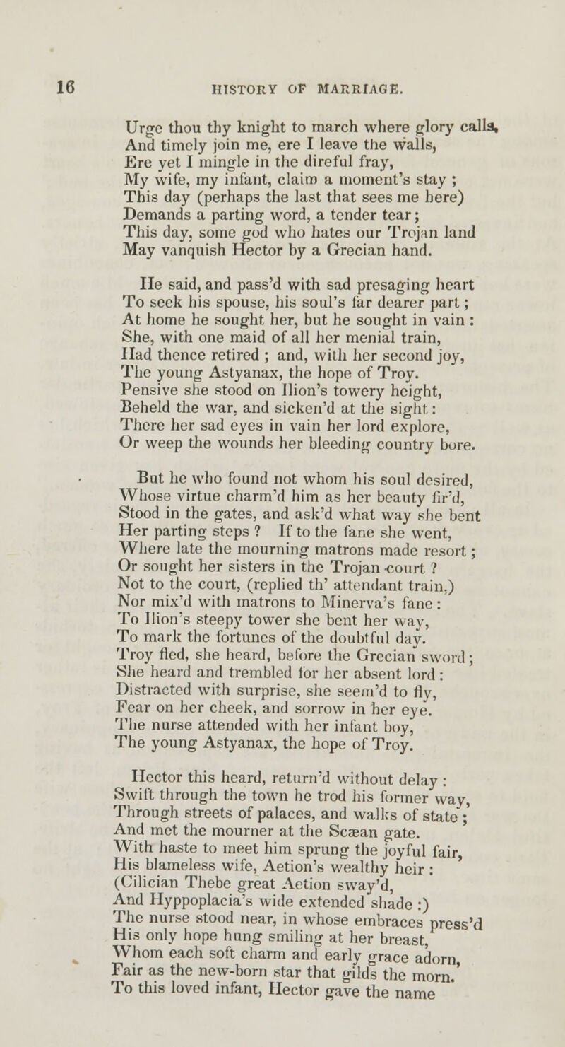 Urge thou thy knight to march where glory callait And timely join me, ere I leave the walls, Ere yet I mingle in the direful fray, My wife, my infant, claim a moment's stay ; This day (perhaps the last that sees me here) Demands a parting word, a tender tear; This day, some god who hates our Trojan land May vanquish Hector by a Grecian hand. He said, and pass'd with sad presaging heart To seek his spouse, his soul's far dearer part; At home he sought her, but he sought in vain : She, with one maid of all her menial train. Had thence retired ; and, with her second joy, The young Astyanax, the hope of Troy. Pensive she stood on llion's towery height, Beheld the war, and sicken'd at the sight: There her sad eyes in vain her lord explore, Or weep the wounds her bleeding country bore. But he who found not whom his soul desired, Whose virtue charm'd him as her beauty fir'd. Stood in the gates, and ask'd what way she bent Her parting steps ? If to the fane she went, Where late the mourning matrons made resort; Or sought her sisters in the Trojan -court ? Not to the court, (replied th' attendant train.) Nor mix'd with matrons to Minerva's fane: To llion's steepy tower she bent her way. To mark the fortunes of the doubtful day. Troy fled, she heard, before the Grecian sword; She heard and trembled for her absent lord : Distracted with surprise, she seem'd to fly, Fear on her cheek, and sorrow in her eye. The nurse attended with her infant boy. The young Astyanax, the hope of Troy. Hector this heard, return'd without delay : Swift through the town he trod his former way, Through streets of palaces, and wallcs of state •' And met the mourner at the Scaean gate. With haste to meet him sprung the joyful fair His blameless wife, Aetion's wealthy heir: (Cilician Thebe great Action sway'd. And Hyppoplacia's wide extended shade :) The nurse stood near, in whose embraces press'd His only hope hung smiling at her breast. Whom each soft charm and early grace adorn Fair as the new-born star that gilds the morn.' To this loved infant, Hector gave the name