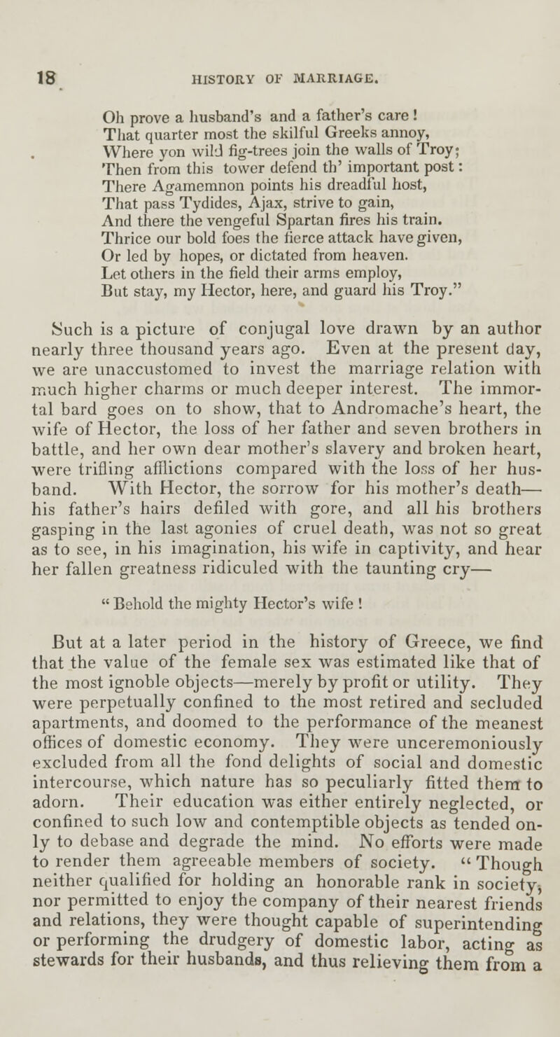 Oh prove a Imsband's and a father's care ! That quarter most the skilful Greeks annoy, Where yon wild fig-trees join the walls of Troy; Then from this tower defend th' important post: There Agamemnon points his dreadful host, That pass Tydides, Ajax, strive to gain, And there the vengeful Spartan fires his train. Thrice our bold foes the fierce attack have given, Or led by hopes, or dictated from heaven. Let others in the field their arms employ. But stay, my Hector, here, and guard his Troy. Such is a picture of conjugal love drawn by an author nearly three thousand years ago. Even at the present day, we are unaccustomed to invest the marriage relation with much higher charms or much deeper interest. The immor- tal bard goes on to show, that to Andromache's heart, the wife of Hector, the loss of her father and seven brothers in battle, and her own dear mother's slavery and broken heart, were trifling afflictions compared with the loss of her hus- band. With Hector, the sorrow for his mother's death— his father's hairs defiled with gore, and all his brothers gasping in the last agonies of cruel death, was not so great as to see, in his imagination, his wife in captivity, and hear her fallen greatness ridiculed with the taunting cry—  Behold the mighty Hector's wife ! But at a later period in the history of Greece, we find that the value of the female sex was estimated like that of the most ignoble objects—merely by profit or utility. They were perpetually confined to the most retired and secluded apartments, and doomed to the performance of the meanest offices of domestic economy. They were unceremoniously excluded from all the fond delights of social and domestic intercourse, which nature has so peculiarly fitted thera to adorn. Their education was either entirely neglected, or confined to such low and contemptible objects as tended on- ly to debase and degrade the mind. No efforts were made to render them agreeable members of society.  Though neither qualified for holding an honorable rank in society-, nor permitted to enjoy the company of their nearest friends and relations, they were thought capable of superintending or performing the drudgery of domestic labor, acting as stewards for their husbands, and thus relieving them from a