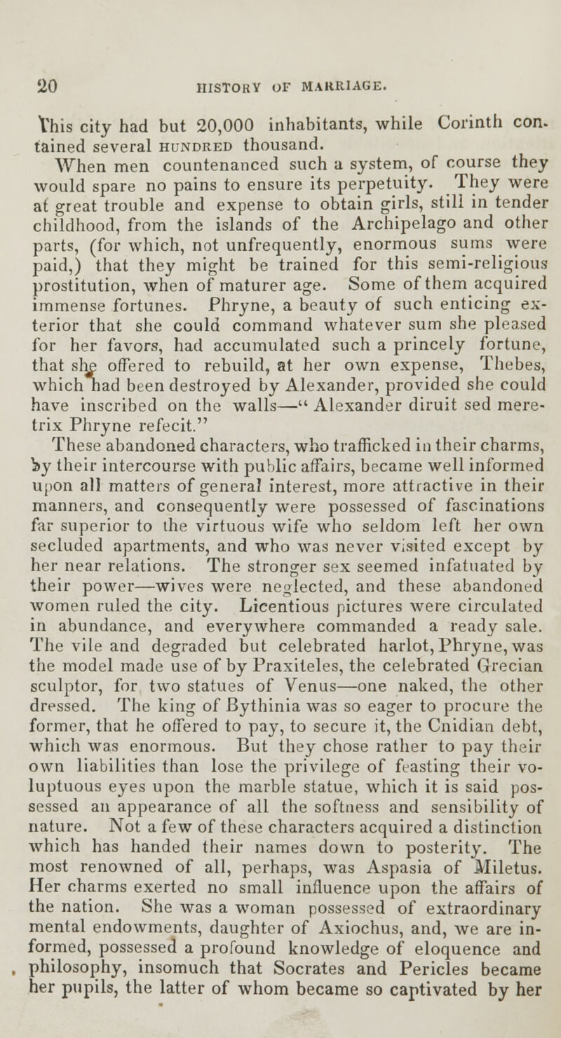 Vhis city had but 20,000 inhabitants, while Corinth con. tained several hundred thousand. When men countenanced such a system, of course they would spare no pains to ensure its perpetuity. They were at great trouble and expense to obtain girls, still in tender childhood, from the islands of the Archipelago and other parts, (for which, not unfrequently, enormous sums were paid,) that they might be trained for this semi-religious prostitution, when of maturer age. Some of them acquired immense fortunes. Phryne, a beauty of such enticing ex- terior that she could command whatever sum she pleased for her favors, had accumulated such a princely fortune, that sli^ offered to rebuild, at her own expense, Thebes, which had been destroyed by Alexander, provided she could have inscribed on the walls— Alexander diruit sed mere- trix Phryne refecit. These abandoned characters, who trafficked in their charms, by their intercourse with public affairs, became well informed upon all matters of general interest, more attractive in their manners, and consequently were possessed of fascinations far superior to ihe virtuous wife who seldom left her own secluded apartments, and who was never visited except by her near relations. The stronger sex seemed infatuated by their power—wives were neglected, and these abandoned women ruled the city. Licentious pictures were circulated in abundance, and everywhere commanded a ready sale. The vile and degraded but celebrated harlot, Phryne, was the model made use of by Praxiteles, the celebrated Grecian sculptor, for two statues of Venus—one naked, the other dressed. The king of Bythinia was so eager to procure the former, that he off'ered to pay, to secure it, the Cnidlan debt, which was enormous. But they chose rather to pay their own liabilities than lose the privilege of feasting their vo- luptuous eyes upon the marble statue, which it is said pos- sessed an appearance of all the softness and sensibility of nature. Not a few of these characters acquired a distinction which has handed their names down to posterity. The most renowned of all, perhaps, was Aspasia of Miletus. Her charms exerted no small influence upon the aff*airs of the nation. She was a woman possessed of extraordinary mental endowments, daughter of Axiochus, and, we are in- formed, possessed a profound knowledge of eloquence and philosophy, insomuch that Socrates and Pericles became her pupils, the latter of whom became so captivated by her
