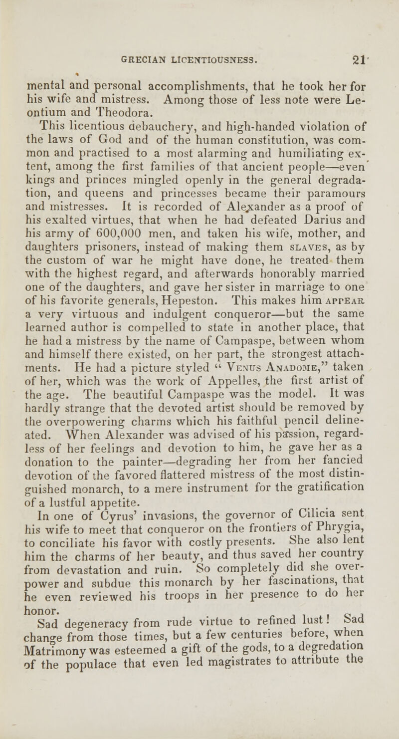 mental and personal accomplishments, that he took her for his wife and mistress. Among those of less note were Le- ontium and Theodora. This licentious debauchery, and high-handed violation of the laws of God and of the human constitution, was com- mon and practised to a most alarming and humiliating ex- tent, among the first families of that ancient people—even' kings and princes mingled openly in the general degrada- tion, and queens and princesses became their paramours and mistresses. It is recorded of Alexander as a proof of his exalted virtues, that when he had defeated Darius and his army of 600,000 men, and taken his wife, mother, and daughters prisoners, instead of making them slaves, as by the custom of war he might have done, he treated them with the highest regard, and afterwards honorably married one of the daughters, and gave her sister in marriage to one of his favorite generals, Hepeston. This makes him appear a very virtuous and indulgent conqueror—but the same learned author is compelled to state in another place, that he had a mistress by the name of Campaspe, between whom and himself there existed, on her part, the strongest attach- ments. He had a picture styled  Venus Anadome, taken of her, which was the work of Appelles, the first artist of the age. The beautiful Campaspe was the model. It was hardly strange that the devoted artist should be removed by the overpowering charms which his faithful pencil deline- ated. When Alexander was advised of his pa^ssion, regard- less of her feelings and devotion to him, he gave her as a donation to the painter—degrading her from her fancied devotion of the favored flattered mistress of the most distin- guished monarch, to a mere instrument for the gratification of a lustful appetite. In one of Cyrus' invasions, the governor of Cilicia sent his wife to meet that conqueror on the frontiers of Phrygia, to conciliate his favor with costly presents. She also lent him the charms of her beauty, and thus saved her country from devastation and ruin. So completely did she over- power and subdue this monarch by her fascinations, that he even reviewed his troops in her presence to do her honor. i o j Sad degeneracy from rude virtue to refined lust! Sad chano-e from those times, but a few centuries before, when MatrTmony was esteemed a gift of the gods, to a degredation of the populace that even led magistrates to attribute the