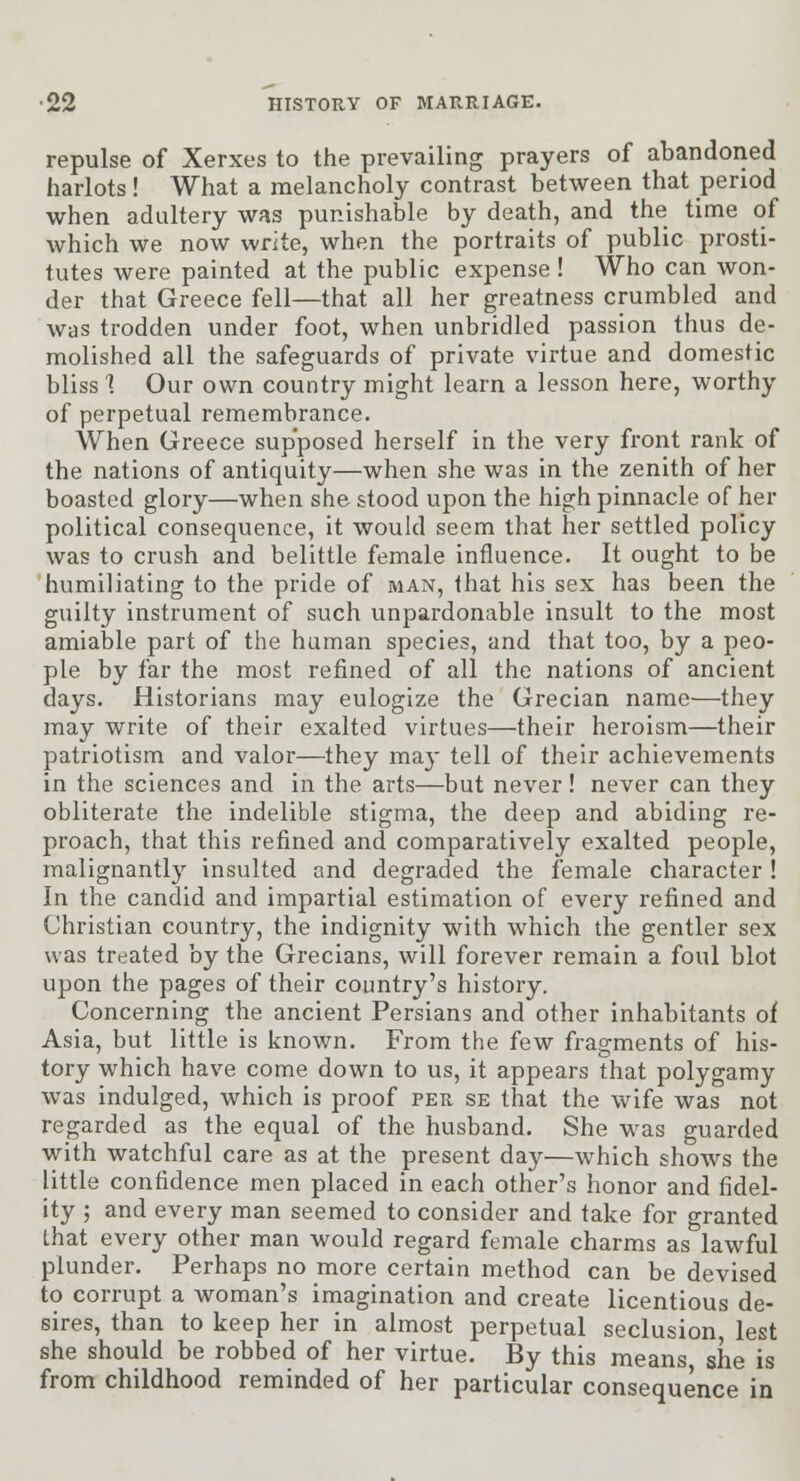 repulse of Xerxes to the prevailing prayers of abandoned harlots! What a melancholy contrast between that period when adultery was punishable by death, and the time of which we now write, when the portraits of public prosti- tutes were painted at the public expense ! Who can won- der that Greece fell—that all her greatness crumbled and was trodden under foot, when unbridled passion thus de- molished all the safeguards of private virtue and domestic bliss 1 Our own country might learn a lesson here, worthy of perpetual remembrance. When Greece supposed herself in the very front rank of the nations of antiquity—when she was in the zenith of her boasted glory—when she stood upon the high pinnacle of her political consequence, it would seem that her settled policy was to crush and belittle female influence. It ought to be humiliating to the pride of man, that his sex has been the guilty instrument of such unpardonable insult to the most amiable part of tlie human species, and that too, by a peo- ple by far the most refined of all the nations of ancient days. Historians may eulogize the Grecian name—they may write of their exalted virtues—their heroism—their patriotism and valor—they may tell of their achievements in the sciences and in the arts—but never! never can they obliterate the indelible stigma, the deep and abiding re- proach, that this refined and comparatively exalted people, malignantly insulted and degraded the female character ! In the candid and impartial estimation of every refined and Christian country, the indignity with which the gentler sex was treated by the Grecians, will forever remain a foul blot upon the pages of their country's history. Concerning the ancient Persians and other inhabitants of Asia, but little is known. From the few fragments of his- tory which have come down to us, it appears that polygamy was indulged, which is proof per se that the wife was not regarded as the equal of the husband. She was guarded with watchful care as at the present day—which shows the little confidence men placed in each other's honor and fidel- ity ; and every man seemed to consider and take for granted Lhat every other man would regard female charms as lawful plunder. Perhaps no more certain method can be devised to corrupt a woman's imagination and create licentious de- sires, than to keep her in almost perpetual seclusion, lest she should be robbed of her virtue. By this means she is from childhood reminded of her particular consequence in