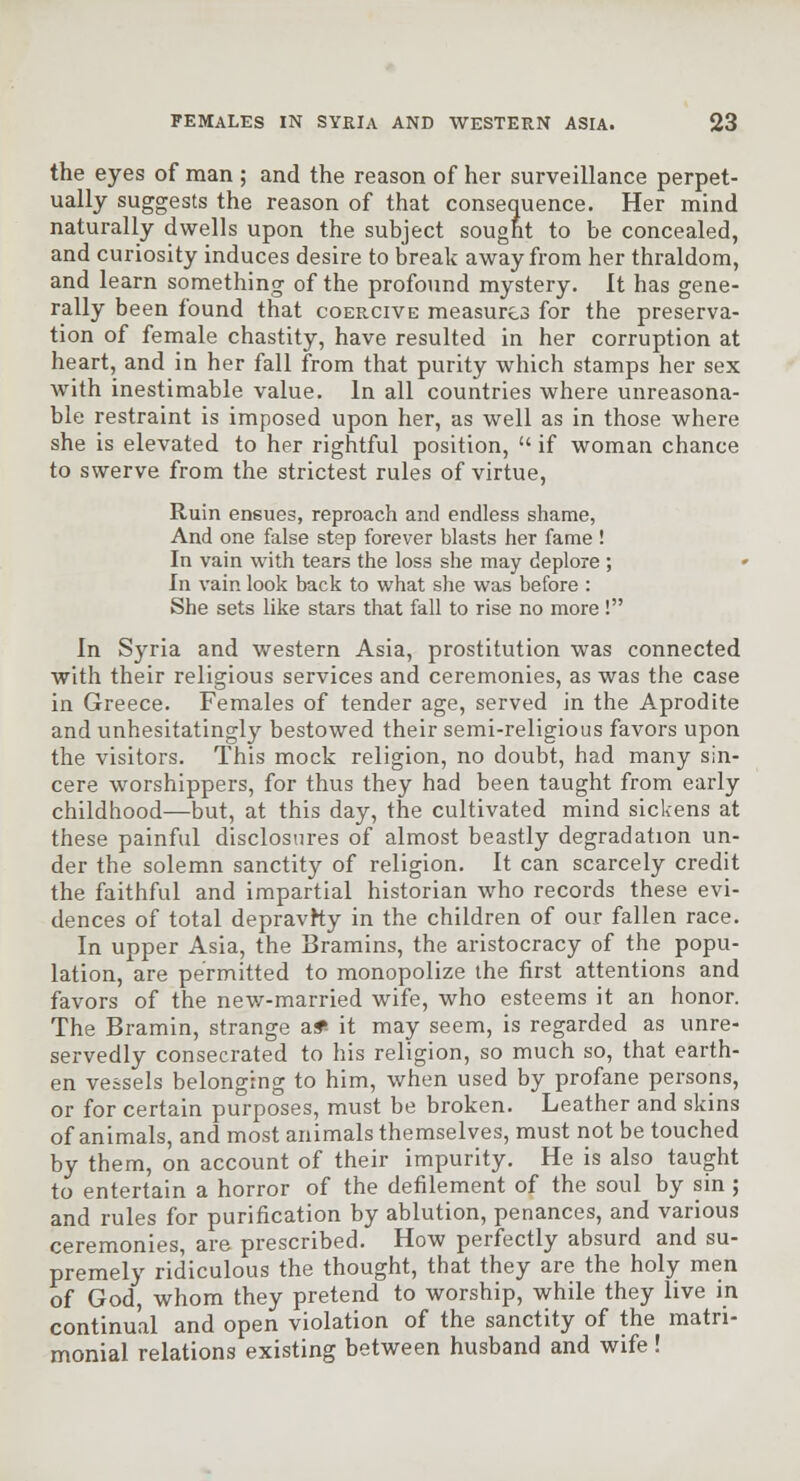 the eyes of man ; and the reason of her surveillance perpet- ually suggests the reason of that consequence. Her mind naturally dwells upon the subject sought to be concealed, and curiosity induces desire to break away from her thraldom, and learn something of the profound mystery. It has gene- rally been found that coercive measures for the preserva- tion of female chastity, have resulted in her corruption at heart, and in her fall from that purity which stamps her sex with inestimable value. In all countries where unreasona- ble restraint is imposed upon her, as well as in those where she is elevated to her rightful position,  if woman chance to swerve from the strictest rules of virtue. Ruin ensues, reproach and endless shame, And one false step forever blasts her fame ! In vain with tears the loss she may deplore ; » In vain look back to what she was before : She sets like stars that fall to rise no more ! In Syria and western Asia, prostitution was connected with their religious services and ceremonies, as was the case in Greece. Females of tender age, served in the Aprodite and unhesitatingly bestowed their semi-religious favors upon the visitors. This mock religion, no doubt, had many sin- cere worshippers, for thus they had been taught from early childhood—but, at this day, the cultivated mind sickens at these painful disclosures of almost beastly degradation un- der the solemn sanctity of religion. It can scarcely credit the faithful and impartial historian who records these evi- dences of total depravhy in the children of our fallen race. In upper Asia, the Bramins, the aristocracy of the popu- lation, are permitted to monopolize the first attentions and favors of the new-married wife, who esteems it an honor. The Bramin, strange af- it may seem, is regarded as unre- servedly consecrated to his religion, so much so, that earth- en vessels belonging to him, when used by profane persons, or for certain purposes, must be broken. Leather and skins of animals, and most animals themselves, must not be touched by them, on account of their impurity. He is also taught to entertain a horror of the defilement of the soul by sin ; and rules for purification by ablution, penances, and various ceremonies, are prescribed. How perfectly absurd and su- premely ridiculous the thought, that they are the holy men of God, whom they pretend to worship, while they live in continual and open violation of the sanctity of the matri- monial relations existing between husband and wife !